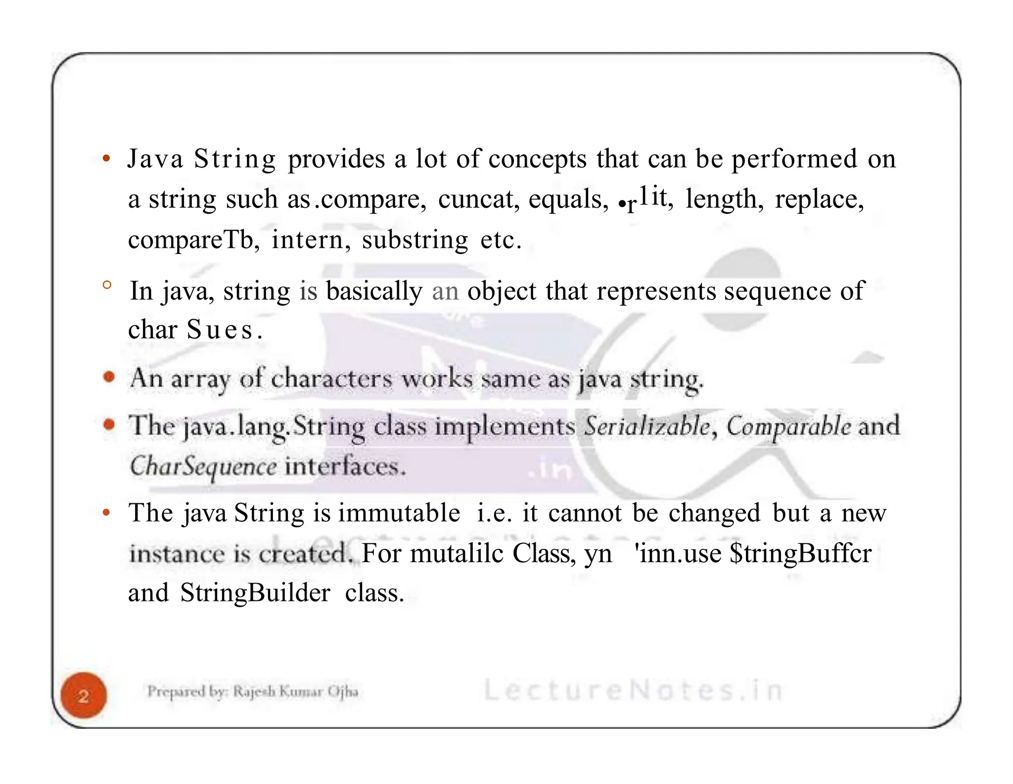 • Java String provides a lot of concepts that can be performed on a string such as.compare, cuncat, equals, •r1it, length, replace, compareTb, intern, substring etc. ° In java, string is basically an object that represents sequence of char Sues. • The java String is immutable i.e. it cannot be changed but a new For mutalilc Class, yn 'inn.use $tringBuffcr and StringBuilder class. 