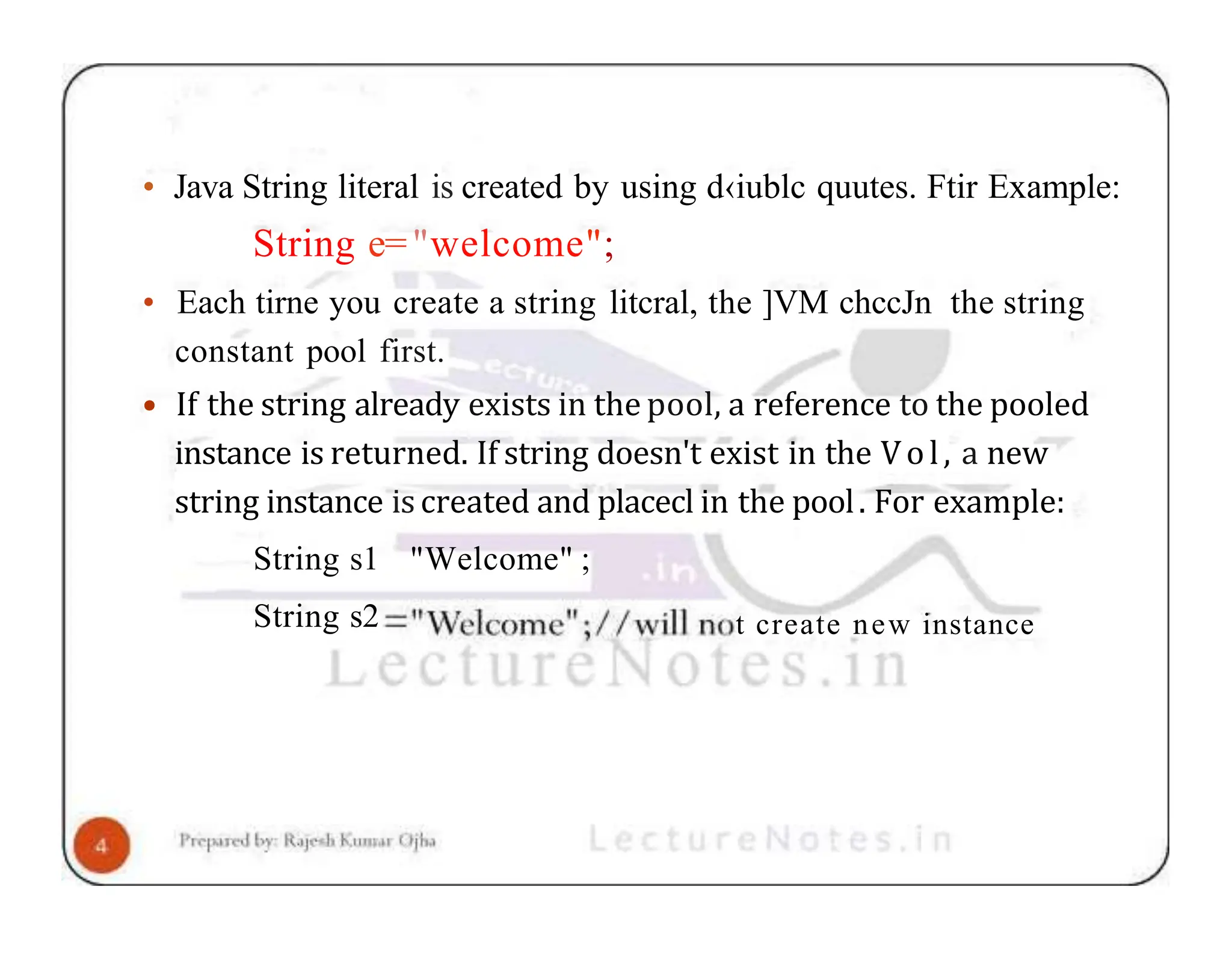 • Java String literal is created by using d‹iublc quutes. Ftir Example: String e="welcome"; • Each tirne you create a string litcral, the ]VM chccJn the string constant pool first. • If the string already exists in the pool, a reference to the pooled instance is returned. If string doesn't exist in the Vol, a new string instance is created and placecl in the pool. For example: String s1 "Welcome" ; String s2 t create new instance 
