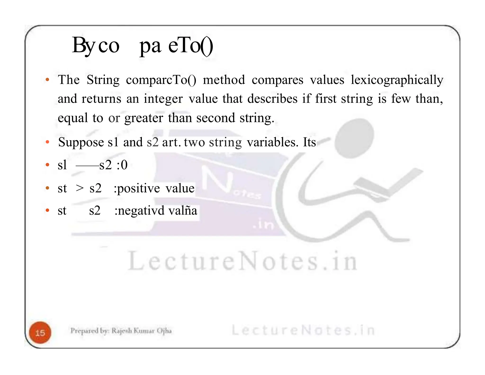 Byco pa eTo() • The String comparcTo() method compares values lexicographically and returns an integer value that describes if first string is few than, equal to or greater than second string. • Suppose s1 and s2 art. two string variables. Its • sl — —s2 :0 • st > s2 :positive value • st s2 :negativd valña 