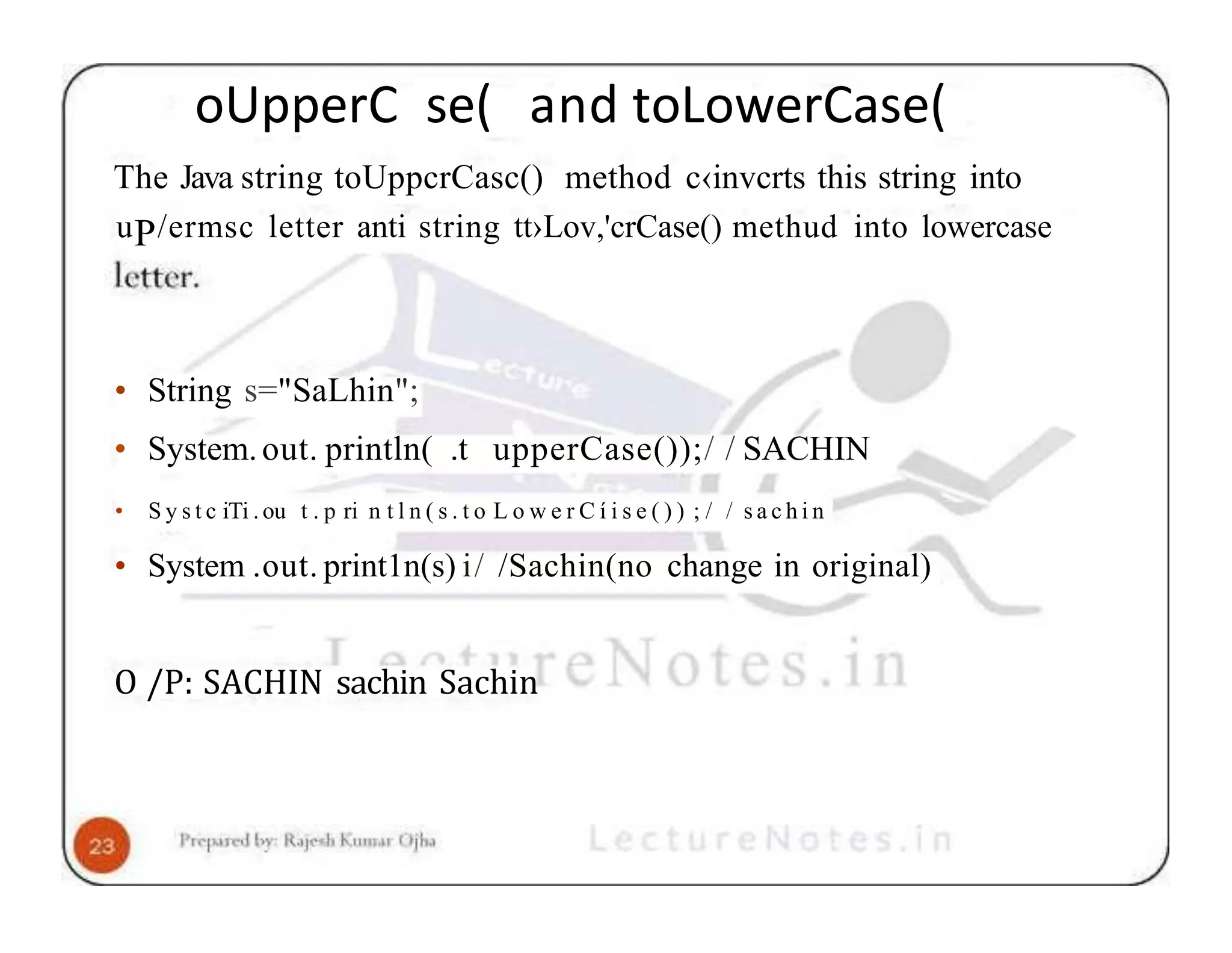 oUpperC se( and toLowerCase( The Java string toUppcrCasc() method c‹invcrts this string into uP/ermsc letter anti string tt›Lov,'crCase() methud into lowercase • String s="SaLhin"; • System.out. println( .t upperCase());/ / SACHIN • S y s t c iTi . ou t . p ri n t l n ( s . t o L o w e r C í i s e ( ) ) ; / / s a c h i n • System .out. print1n(s) i/ /Sachin(no change in original) O /P: SACHIN sachin Sachin 