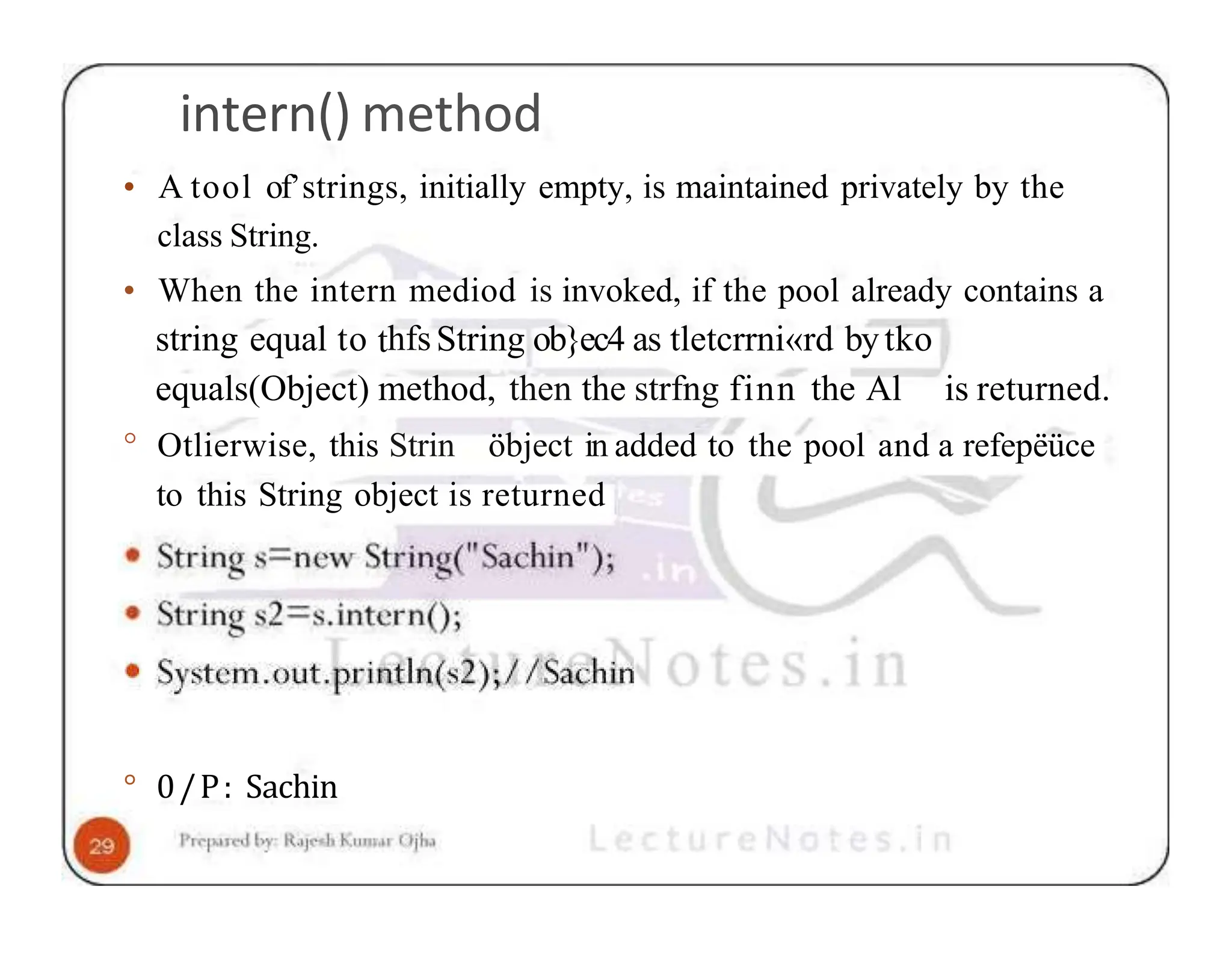 intern() method • A tool of’strings, initially empty, is maintained privately by the class String. • When the intern mediod is invoked, if the pool already contains a string equal to thfsString ob}ec4 as tletcrrni«rd bytko equals(Object) method, then the strfng finn the Al is returned. ° Otlierwise, this Strin öbject in added to the pool and a refepëüce to this String object is returned ° 0/P: Sachin 