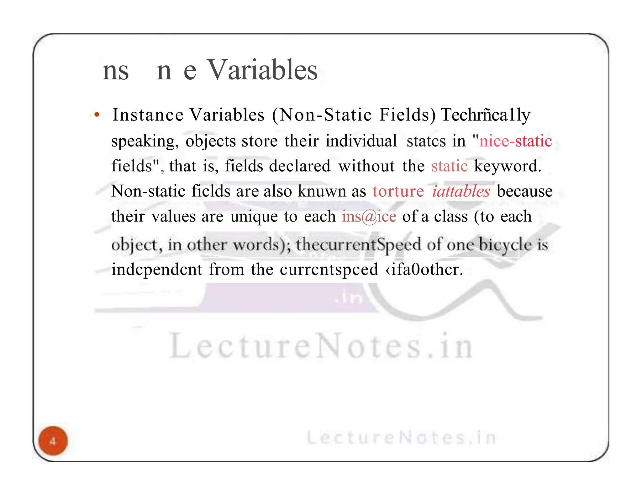 ns n e Variables • Instance Variables (Non-Static Fields) Techrñca1ly speaking, objects store their individual statcs in "nice-static fields", that is, fields declared without the static keyword. Non-static ficlds are also knuwn as torture iattables because their values are unique to each ins@ice of a class (to each indcpendcnt from the currcntspced ‹ifa0othcr. 