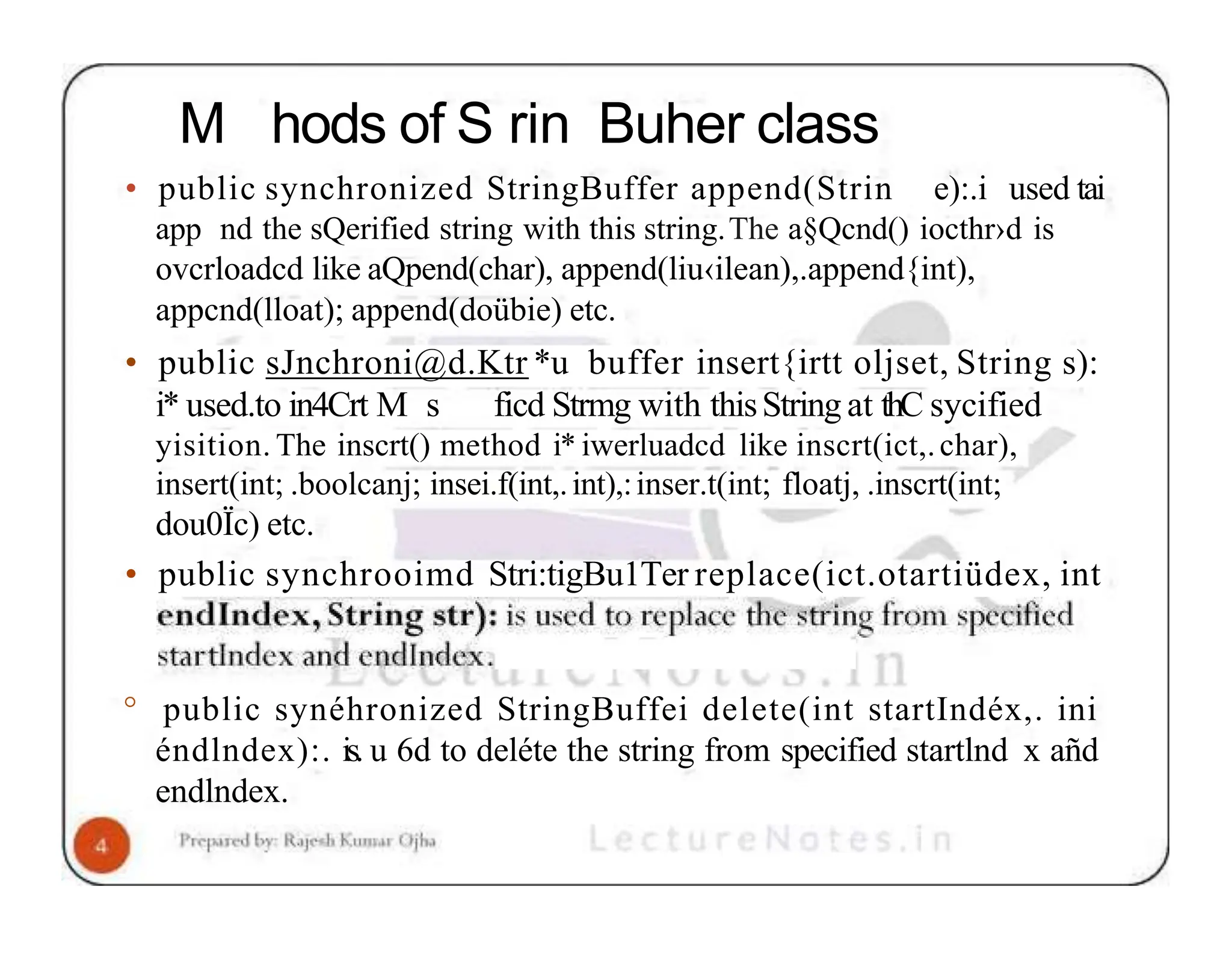 M hods of S rin Buher class • public synchronized StringBuffer append(Strin e):.i used tai app nd the sQerified string with this string.The a§Qcnd() iocthr›d is ovcrloadcd like aQpend(char), append(liu‹ilean),.append{int), appcnd(lloat); append(doübie) etc. • public sJnchroni@d.Ktr *u buffer insert{irtt oljset, String s): i* used.to in4Crt M s ficd Strmg with thisString at thC sycified yisition. The inscrt() method i* iwerluadcd like inscrt(ict,.char), insert(int; .boolcanj; insei.f(int,.int),:inser.t(int; floatj, .inscrt(int; dou0Ïc) etc. • public synchrooimd Stri:tigBu1Ter replace(ict.otartiüdex, int ° public synéhronized StringBuffei delete(int startIndéx,. ini éndlndex):. is. u 6d to deléte the string from specified startlnd x añd endlndex. 