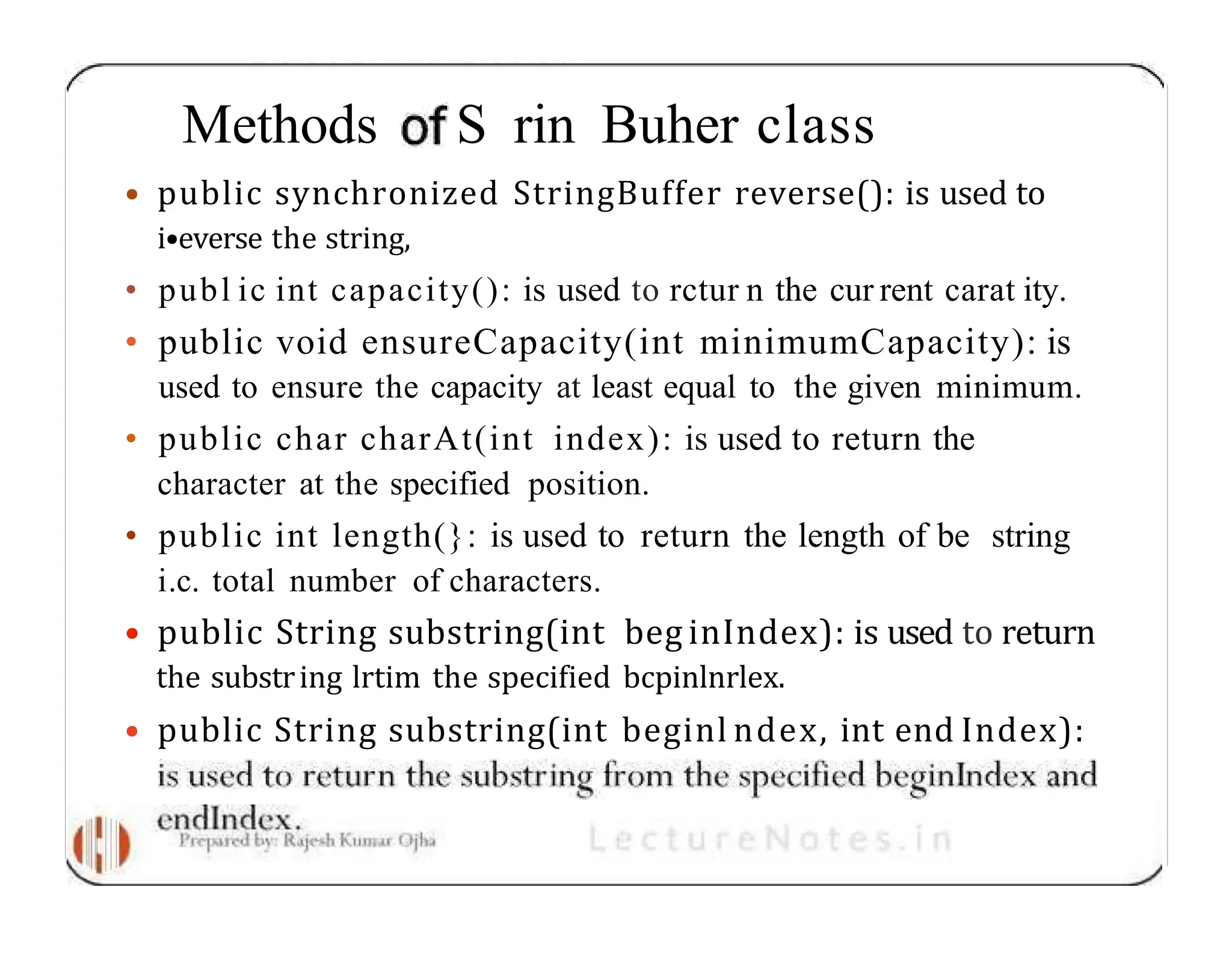 Methods S rin Buher class • public synchronized StringBuffer reverse(): is used to i•everse the string, • publ ic int capacity(): is used to rctur n the cur rent carat ity. • public void ensureCapacity(int minimumCapacity): is used to ensure the capacity at least equal to the given minimum. • public char charAt(int index): is used to return the character at the specified position. • public int length(}: is used to return the length of be string i.c. total number of characters. • public String substring(int beg inIndex): is used to return the substring lrtim the specified bcpinlnrlex. • public String substring(int beginl ndex, int end Index): 