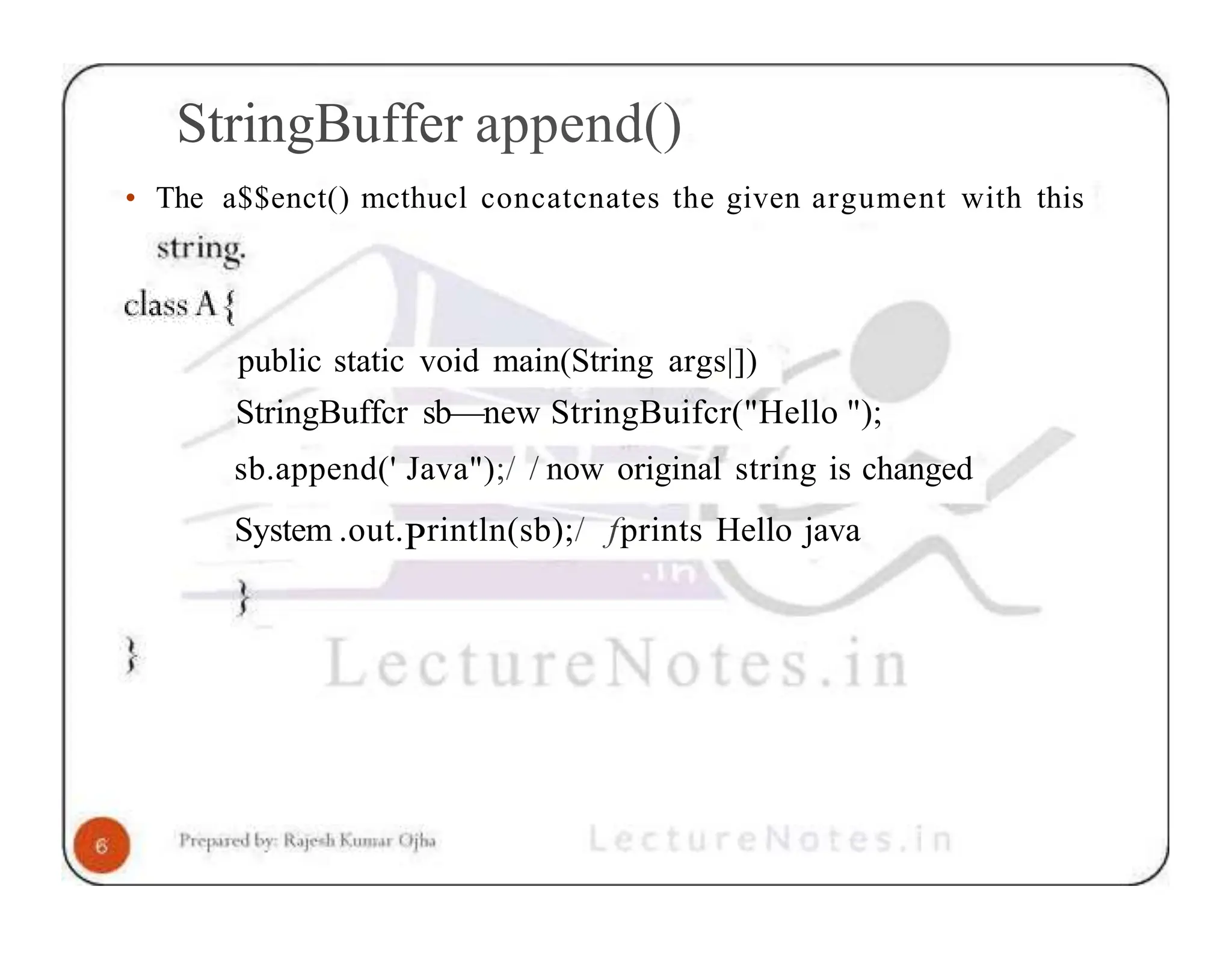 StringBuffer append() • The a$$enct() mcthucl concatcnates the given argument with this public static void main(String args|]) StringBuffcr sb—new StringBuifcr("Hello "); sb.append(' Java");/ / now original string is changed System .out.Println(sb);/ fprints Hello java 