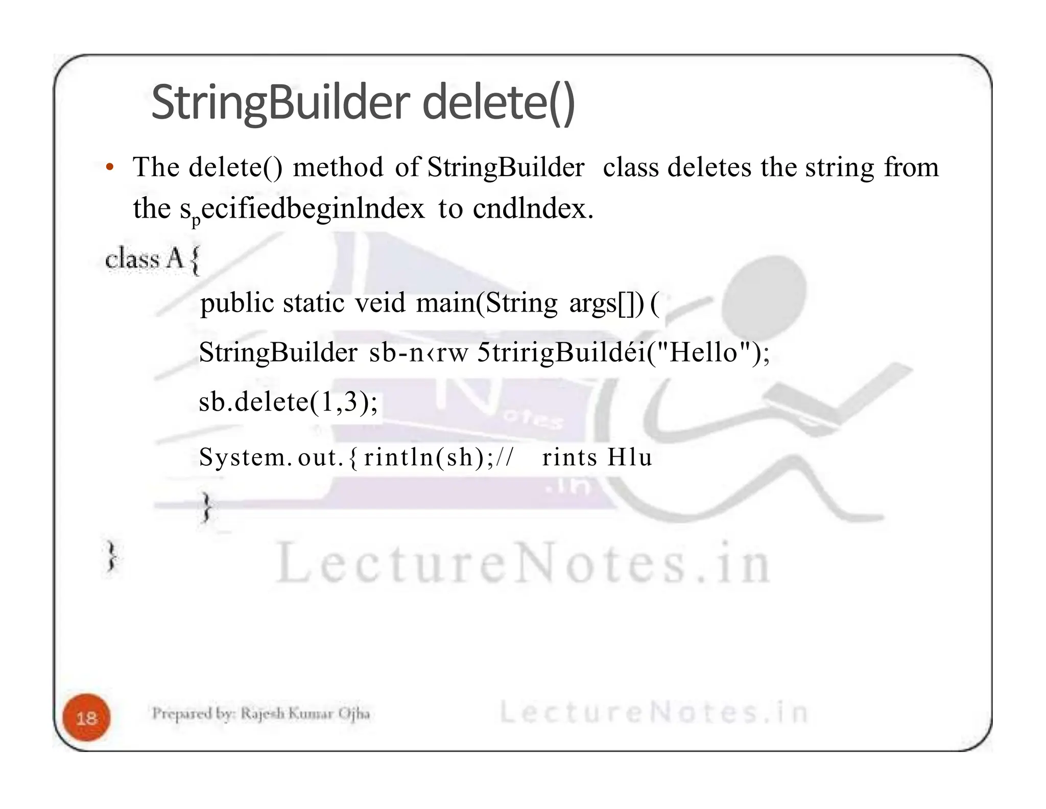 StringBuilder delete() • The delete() method of StringBuilder class deletes the string from the specifiedbeginlndex to cndlndex. public static veid main(String args[]) ( StringBuilder sb-n‹rw 5tririgBuildéi("Hello"); sb.delete(1,3); System. out.{ rintln(sh);// rints Hlu 