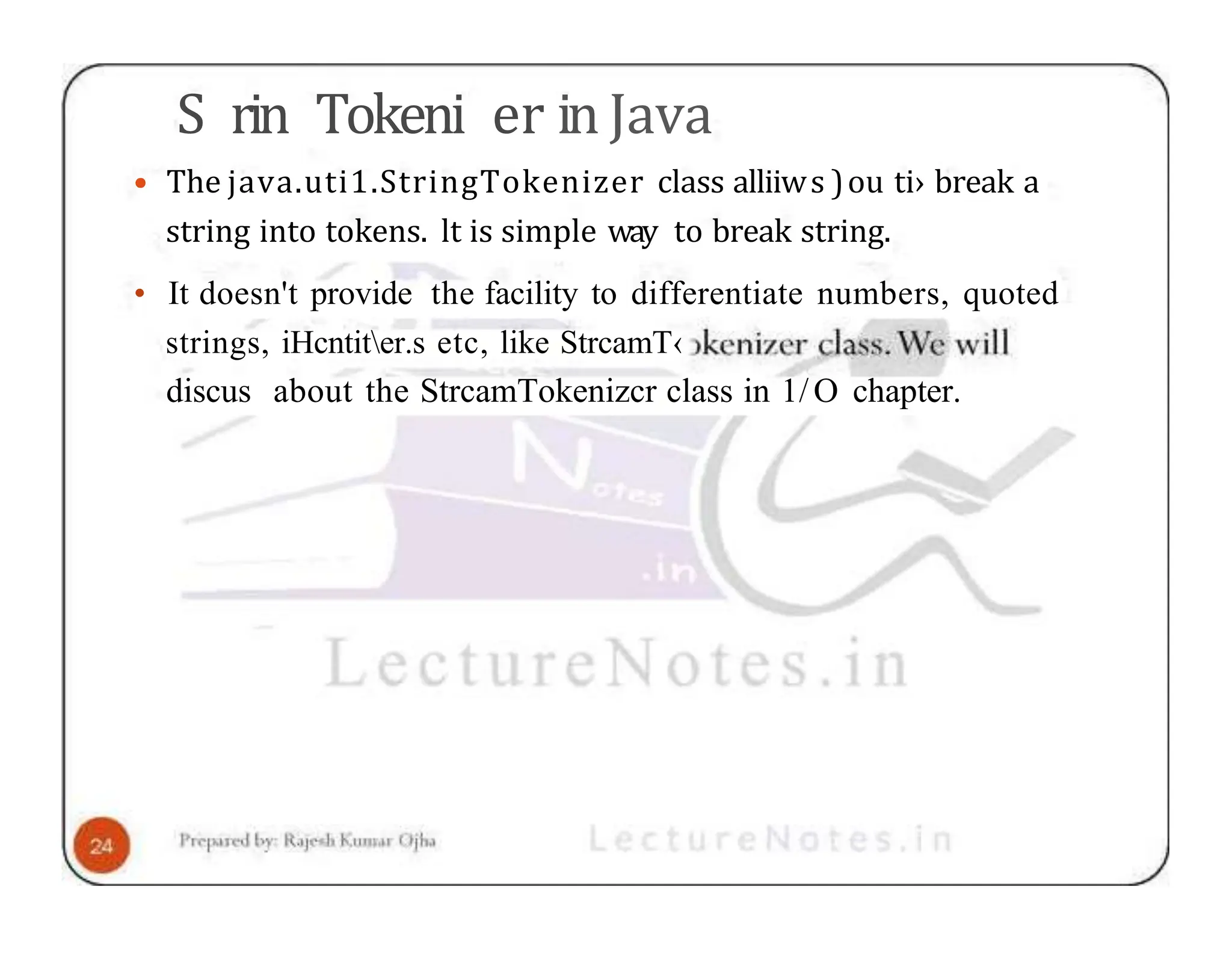 S rin Tokeni er in Java • The java.uti1.StringTokenizer class alliiws )ou ti› break a string into tokens. lt is simple way to break string. • It doesn't provide the facility to differentiate numbers, quoted strings, iHcntiter.s etc, like StrcamT‹ discus about the StrcamTokenizcr class in 1/O chapter. 