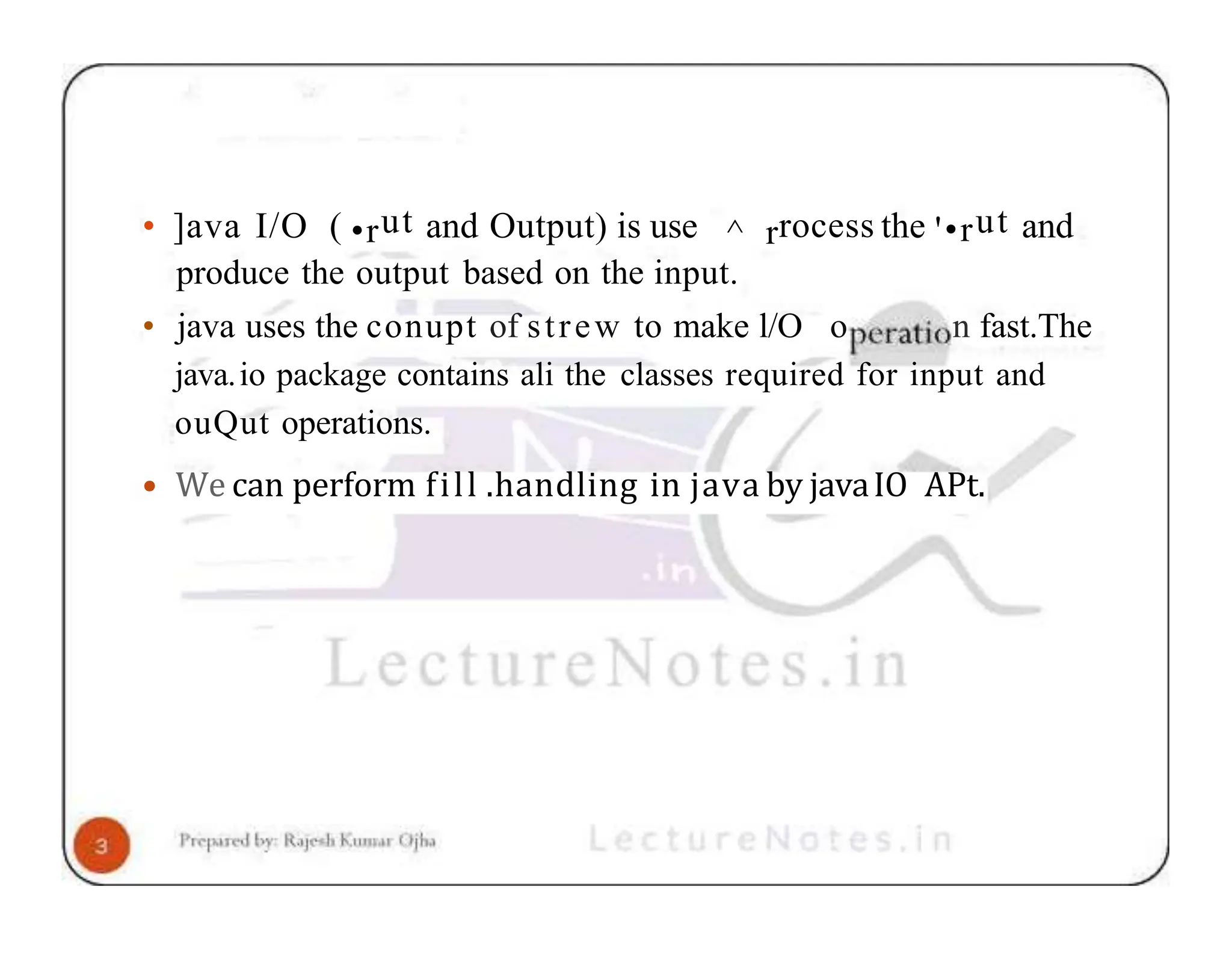• ]ava I/O ( •rut and Output) is use ^ rrocess the '•rut and produce the output based on the input. • java uses the conupt of strew to make l/O o n fast.The java.io package contains ali the classes required for input and ouQut operations. • We can perform fill .handling in java by javaIO APt. 