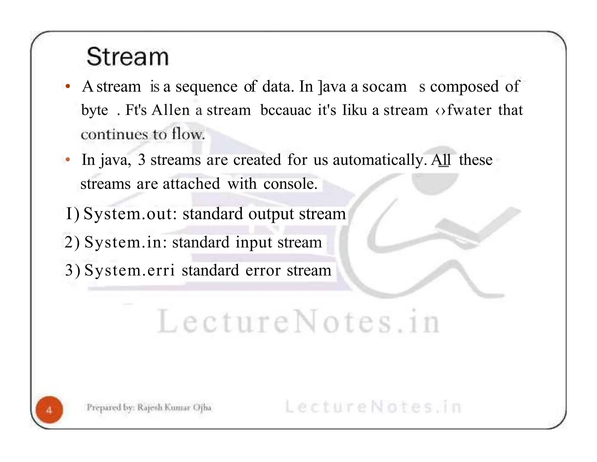 • Astream is a sequence of data. In ]ava a socam s composed of byte . Ft's Allen a stream bccauac it's Iiku a stream ‹›fwater that • In java, 3 streams are created for us automatically. A1 1 these streams are attached with console. I) System.out: standard output stream 2) System.in: standard input stream 3) System.erri standard error stream 