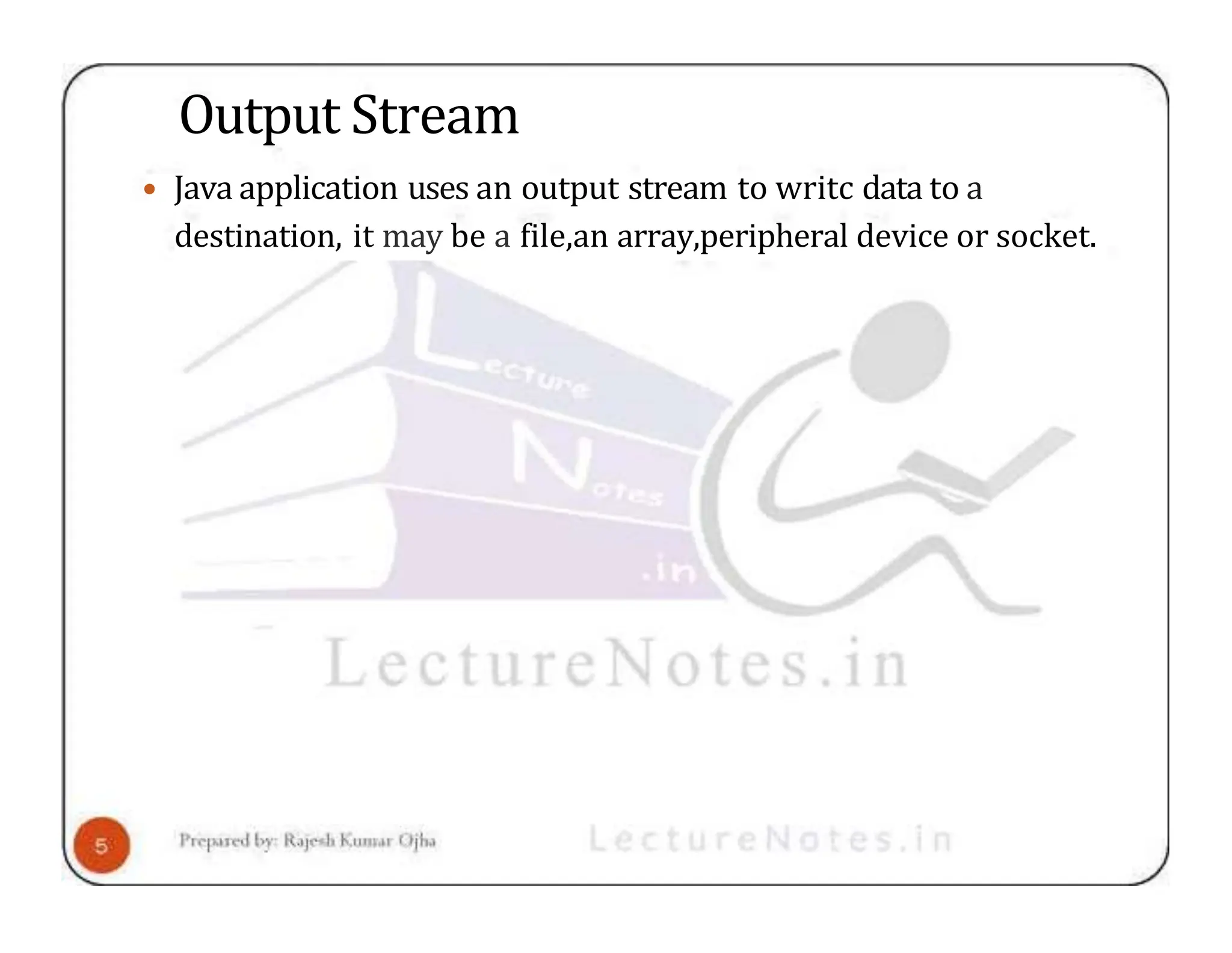 Output Stream • Java application uses an output stream to writc data to a destination, it may be a file,an array,peripheral device or socket. 