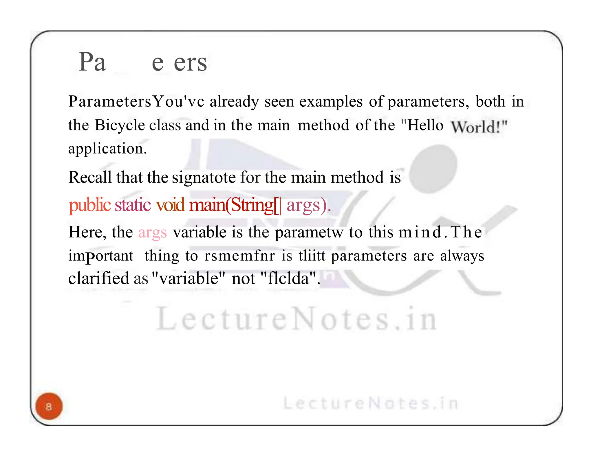 Pa e ers ParametersYou'vc already seen examples of parameters, both in the Bicycle class and in the main method of the "Hello application. Recall that the signatote for the main method is publicstatic void main(String[| args). Here, the args variable is the parametw to this mind.The imPortant thing to rsmemfnr is tliitt parameters are always clarified as"variable" not "flclda". 