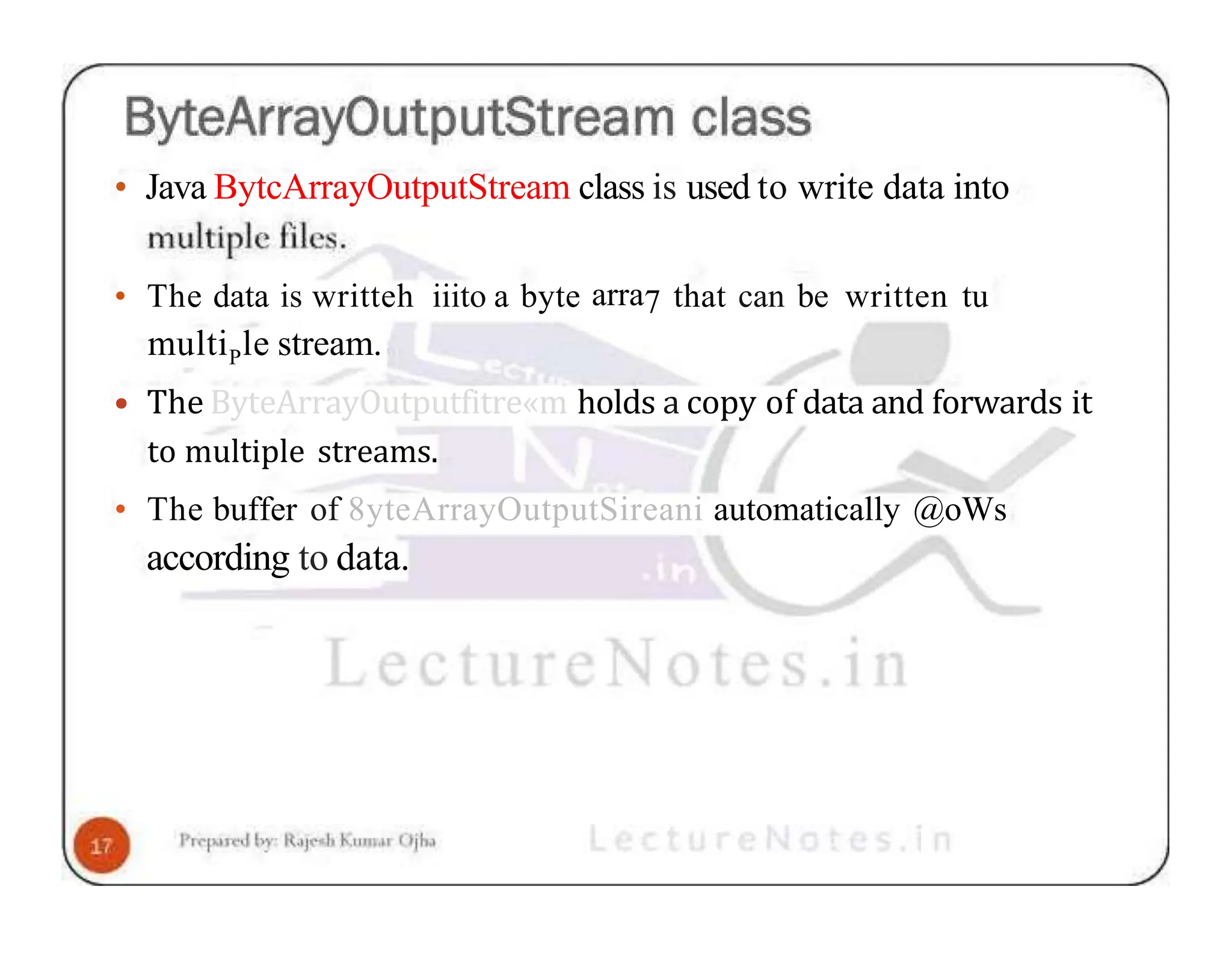 • Java BytcArrayOutputStream class is used to write data into • The data is writteh iiito a byte arra7 that can be written tu multiPle stream. • The ByteArrayOutputfitre«m holds a copy of data and forwards it to multiple streams. • The buffer of 8yteArrayOutputSireani automatically @oWs according to data. 