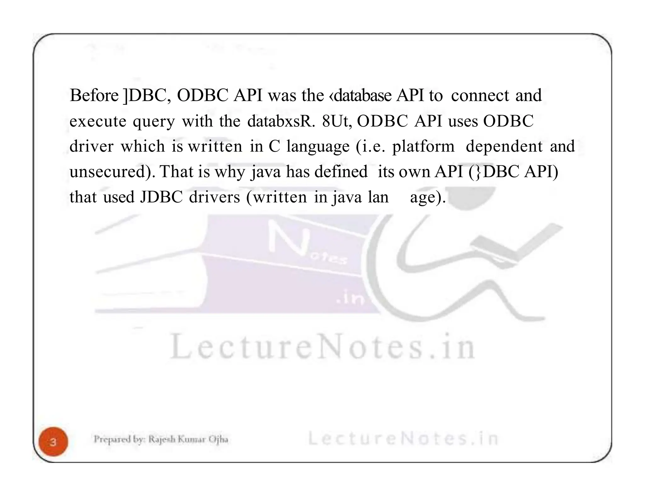 Before ]DBC, ODBC API was the ‹database API to connect and execute query with the databxsR. 8Ut, ODBC API uses ODBC driver which is written in C language (i.e. platform dependent and unsecured). That is why java has defined its own API (}DBC API) that used JDBC drivers (written in java lan age). 