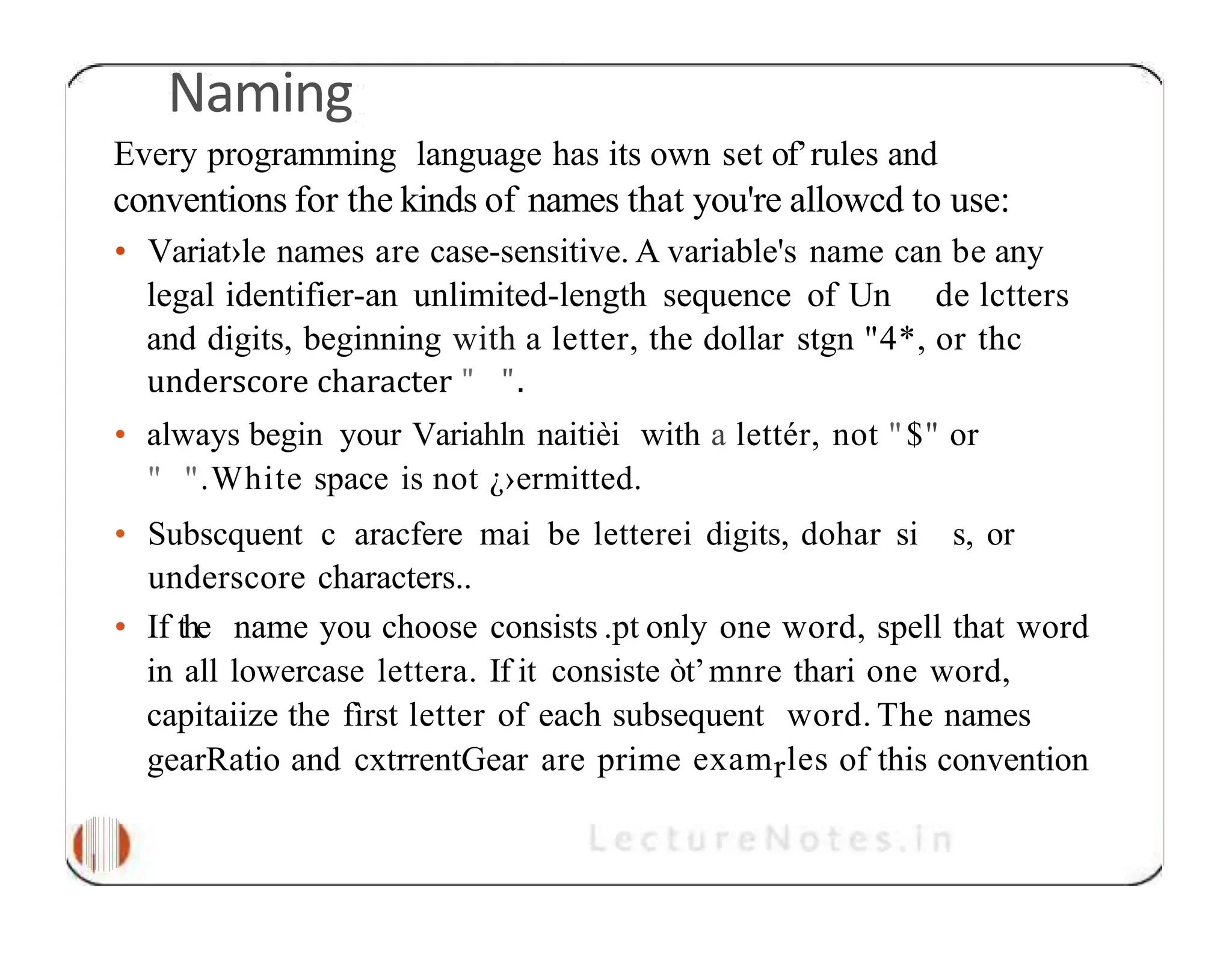 Naming Every programming language has its own set of’rules and conventions for the kinds of names that you're allowcd to use: • Variat›le names are case-sensitive. A variable's name can be any legal identifier-an unlimited-length sequence of Un de lctters and digits, beginning with a letter, the dollar stgn "4*, or thc underscore character " ". • always begin your Variahln naitièi with a lettér, not "$" or " ".White space is not ¿›ermitted. • Subscquent c aracfere mai be letterei digits, dohar si s, or underscore characters.. • If the name you choose consists .pt only one word, spell that word in all lowercase lettera. If it consiste òt’mnre thari one word, capitaiize the fìrst letter of each subsequent word. The names gearRatio and cxtrrentGear are prime examrles of this convention 