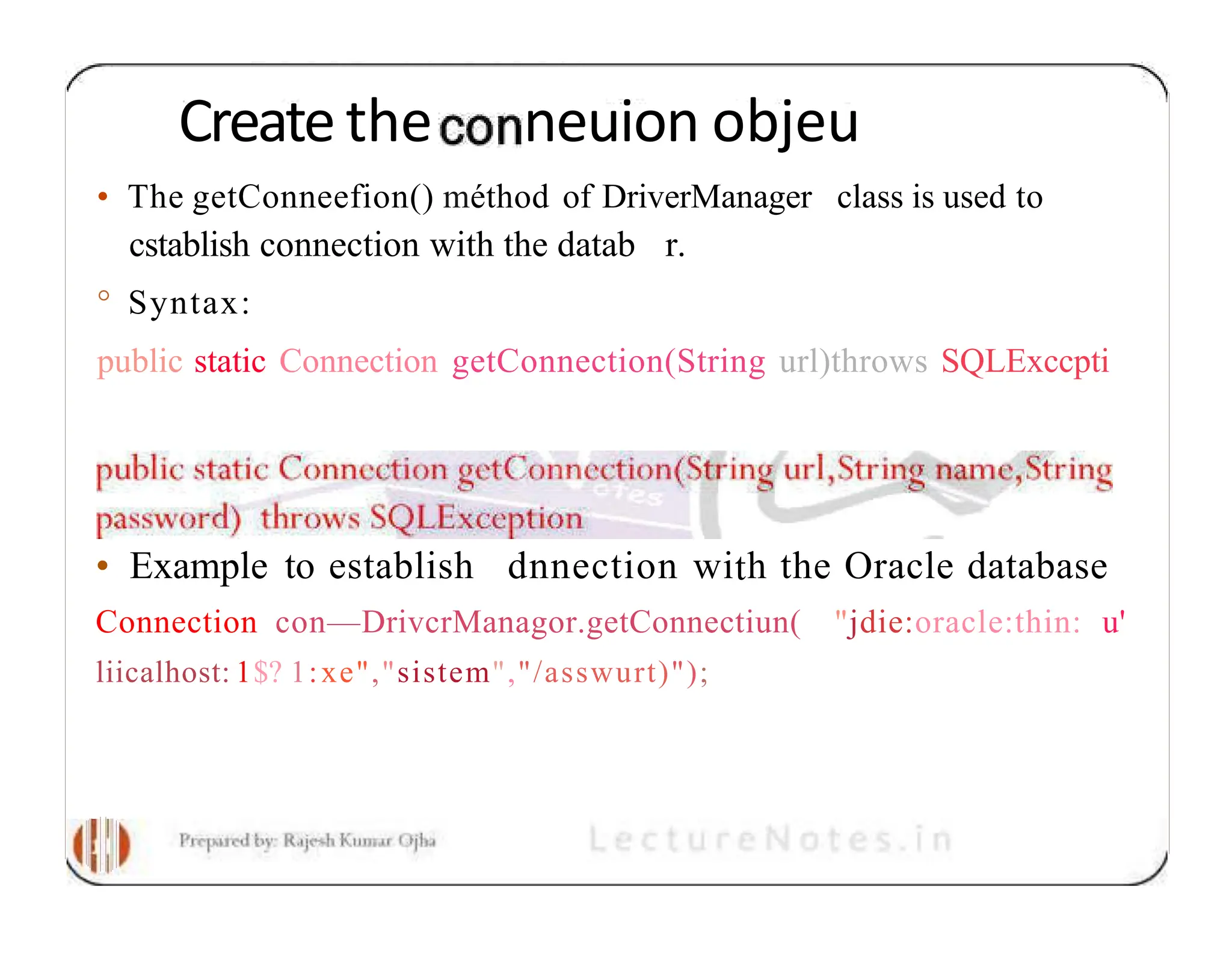 Createthe neuion objeu • The getConneefion() méthod of DriverManager class is used to cstablish connection with the datab r. ° Syntax: public static Connection getConnection(String url)throws SQLExccpti • Example to establish dnnection with the Oracle database Connection con—DrivcrManagor.getConnectiun( "jdie:oracle:thin: u' liicalhost: 1$? 1:xe","sistem","/asswurt)"); 