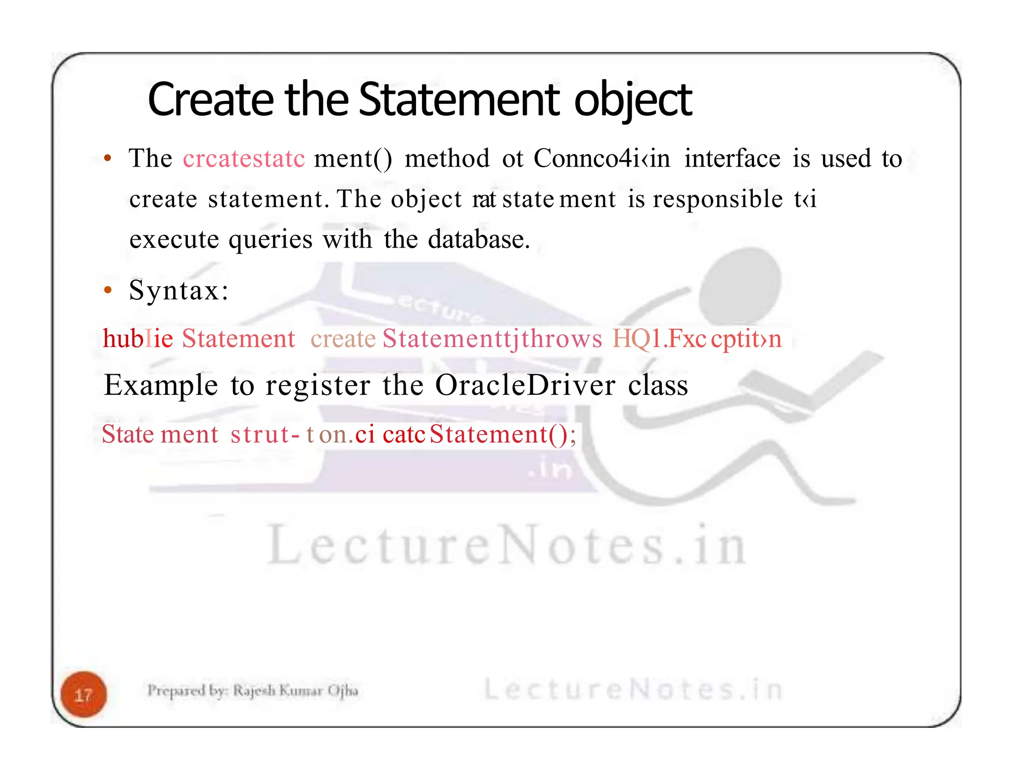 CreatetheStatement object • The crcatestatc ment() method ot Connco4i‹in interface is used to create statement. The object rat state ment is responsible t‹i execute queries with the database. • Syntax: hubIie Statement create Statementtjthrows HQ1.Fxccptit›n Example to register the OracleDriver class State ment strut- t on.ci catcStatement(); 