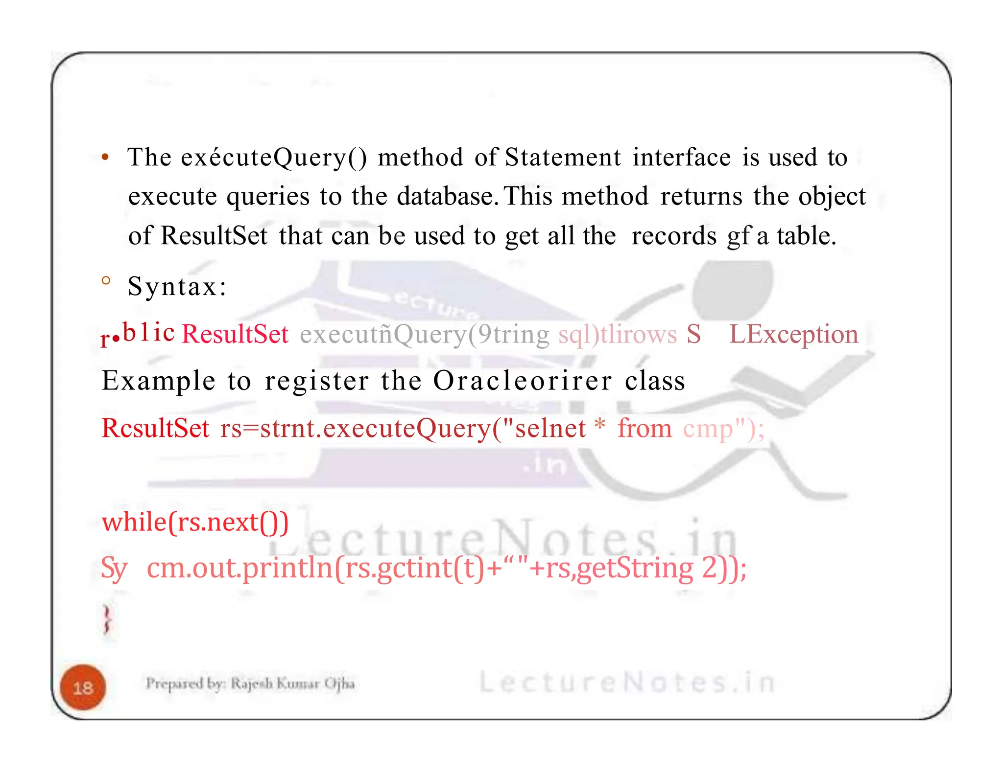 • The exécuteQuery() method of Statement interface is used to execute queries to the database.This method returns the object of ResultSet that can be used to get all the records gf a table. ° Syntax: LException r•b1ic ResultSet executñQuery(9tring sql)tlirows S Example to register the Oracleorirer class RcsultSet rs=strnt.executeQuery("selnet * from cmp"); while(rs.next()) Sy cm.out.println(rs.gctint(t)+“"+rs,getString 2)); 