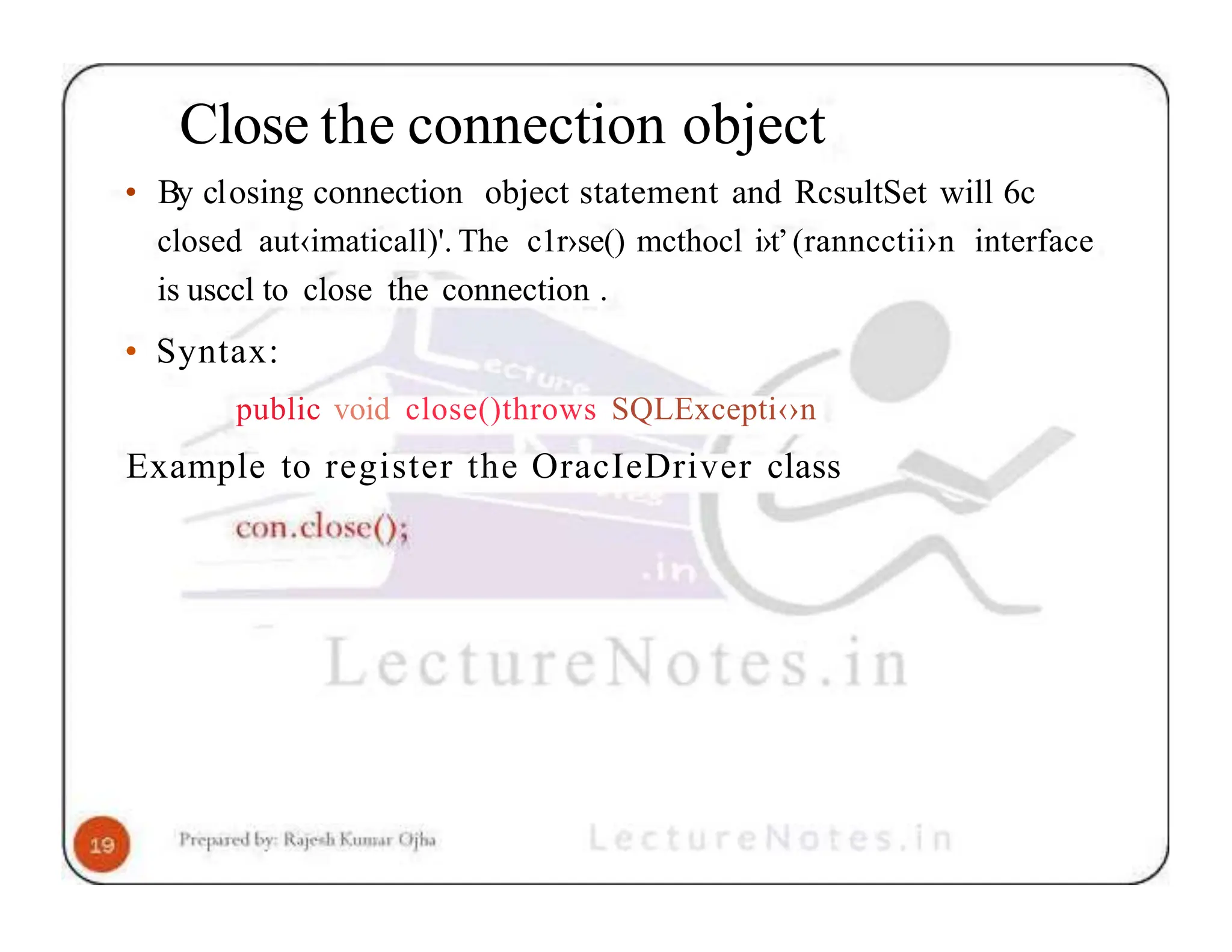 Close the connection object • By closing connection object statement and RcsultSet will 6c closed aut‹imaticall)'. The c1r›se() mcthocl i›t’(ranncctii›n interface is usccl to close the connection . • Syntax: public void close()throws SQLExcepti‹›n Example to register the OracIeDriver class 