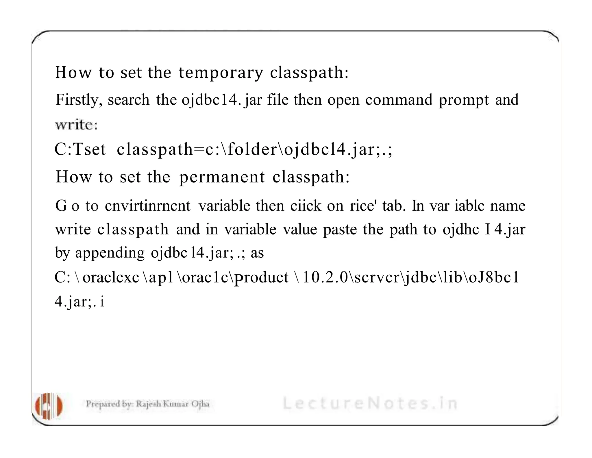 How to set the temporary classpath: Firstly, search the ojdbc14. jar file then open command prompt and C:Tset classpath=c:folderojdbcl4.jar;.; How to set the permanent classpath: G o to cnvirtinrncnt variable then ciick on rice' tab. In var iablc name write classpath and in variable value paste the path to ojdhc I 4.jar by appending ojdbc l4.jar; .; as C: oraclcxc apl orac1cProduct 10.2.0scrvcrjdbcliboJ8bc1 4.jar;. i 