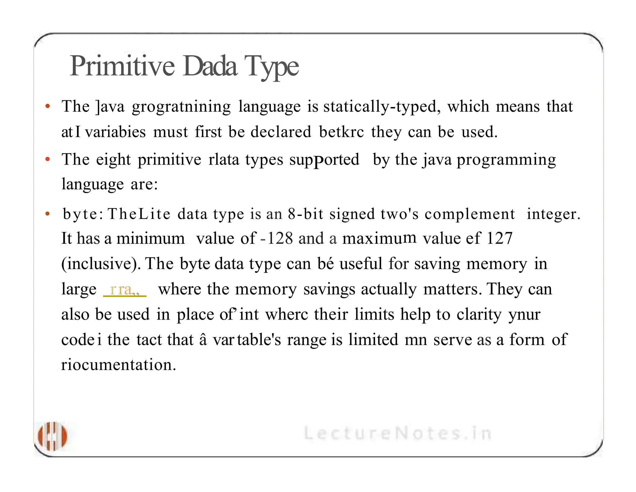 Primitive Dada Type • The ]ava grogratnining language is statically-typed, which means that atI variabies must first be declared betkrc they can be used. • The eight primitive rlata types supPorted by the java programming language are: • byte: TheLite data type is an 8-bit signed two's complement integer. It has a minimum value of -128 and a maximum value ef 127 (inclusive). The byte data type can bé useful for saving memory in large rra„ where the memory savings actually matters. They can also be used in place of’int wherc their limits help to clarity ynur codei the tact that â vartable's range is limited mn serve as a form of riocumentation. 