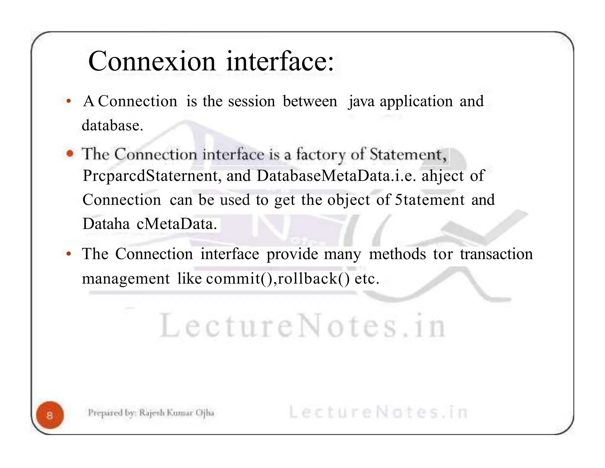 Connexion interface: • A Connection is the session between java application and database. PrcparcdStaternent, and DatabaseMetaData.i.e. ahject of Connection can be used to get the object of 5tatement and Dataha cMetaData. • The Connection interface provide many methods tor transaction management like commit(),rollback() etc. 
