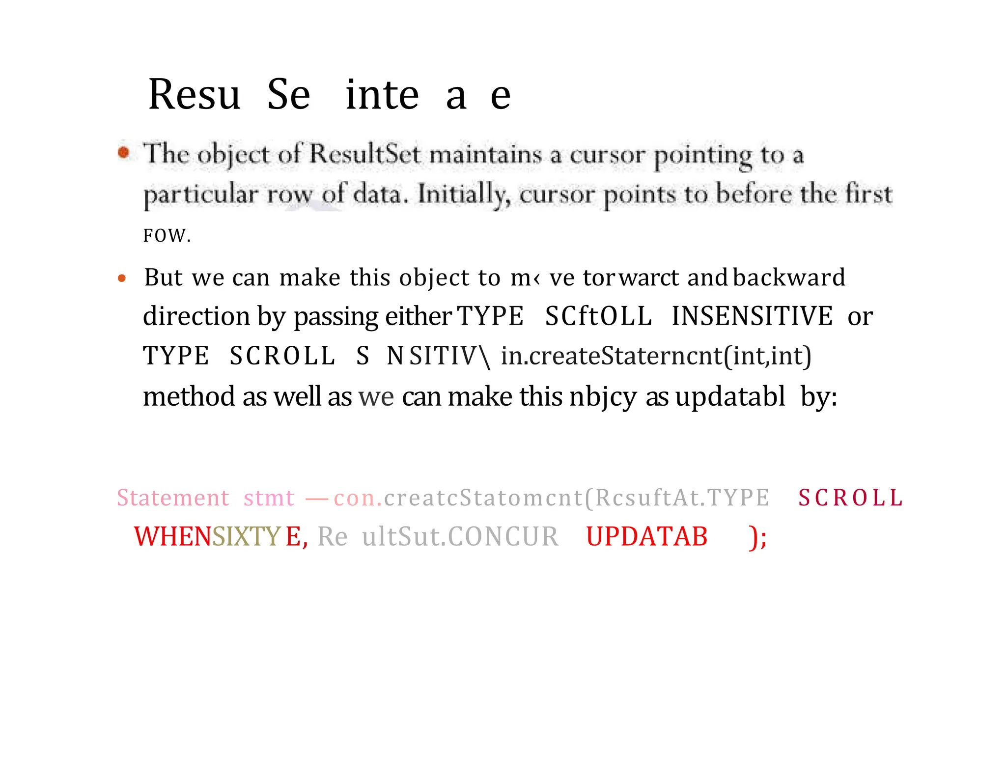 Resu Se inte a e FOW. • But we can make this object to m‹ ve torwarct andbackward direction by passing eitherTYPE SCftOLL INSENSITIVE or TYPE SCROLL S N SITIV in.createStaterncnt(int,int) method as well as we can make this nbjcy as updatabl by: Statement stmt — con.creatcStatomcnt(RcsuftAt.TYPE S C R O L L WHENSIXTYE, Re ultSut.CONCUR UPDATAB ); 
