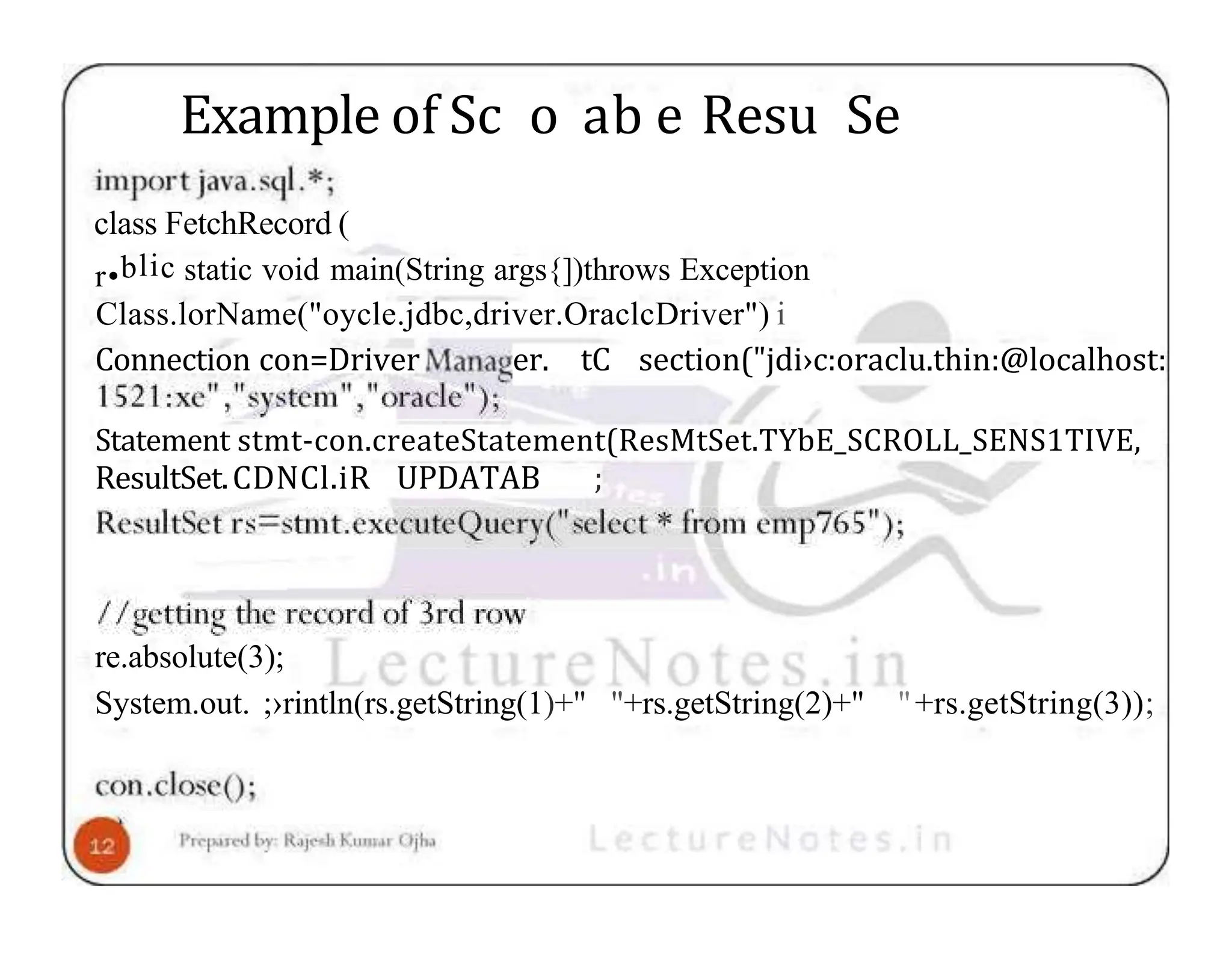 Example of Sc o ab e Resu Se class FetchRecord ( r•blic static void main(String args{])throws Exception Class.lorName("oycle.jdbc,driver.OraclcDriver") i Connection con=Driver er. tC section("jdi›c:oraclu.thin:@localhost: Statement stmt-con.createStatement(ResMtSet.TYbE_SCROLL_SENS1TIVE, ResultSet.CDNCl.iR UPDATAB ; re.absolute(3); System.out. ;›rintln(rs.getString(1)+" "+rs.getString(2)+" "+rs.getString(3)); 