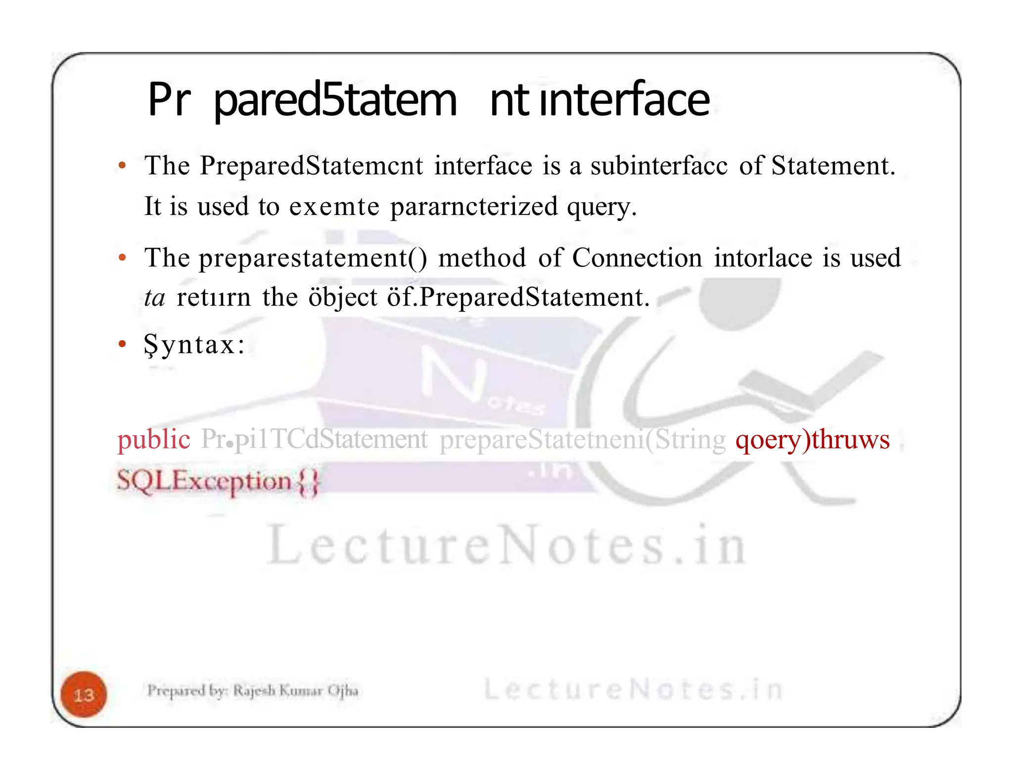 Pr pared5tatem ntınterface • The PreparedStatemcnt interface is a subinterfacc of Statement. It is used to exemte pararncterized query. • The preparestatement() method of Connection intorlace is used ta retıırn the öbject öf.PreparedStatement. • Şyntax: public Pr•Pi1TCdStatement prepareStatetneni(String qoery)thruws 