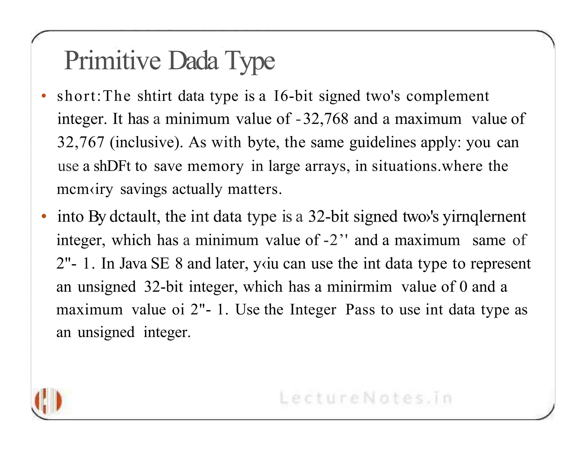 Primitive Dada Type • short:The shtirt data type is a I6-bit signed two's complement integer. It has a minimum value of -32,768 and a maximum value of 32,767 (inclusive). As with byte, the same guidelines apply: you can use a shDFt to save memory in large arrays, in situations.where the mcm‹iry savings actually matters. • into By dctault, the int data type is a 32-bit signed two›'s yirnqlernent integer, which has a minimum value of -2’' and a maximum same of 2"- 1. In Java SE 8 and later, y‹iu can use the int data type to represent an unsigned 32-bit integer, which has a minirmim value of 0 and a maximum value oi 2"- 1. Use the Integer Pass to use int data type as an unsigned integer. 