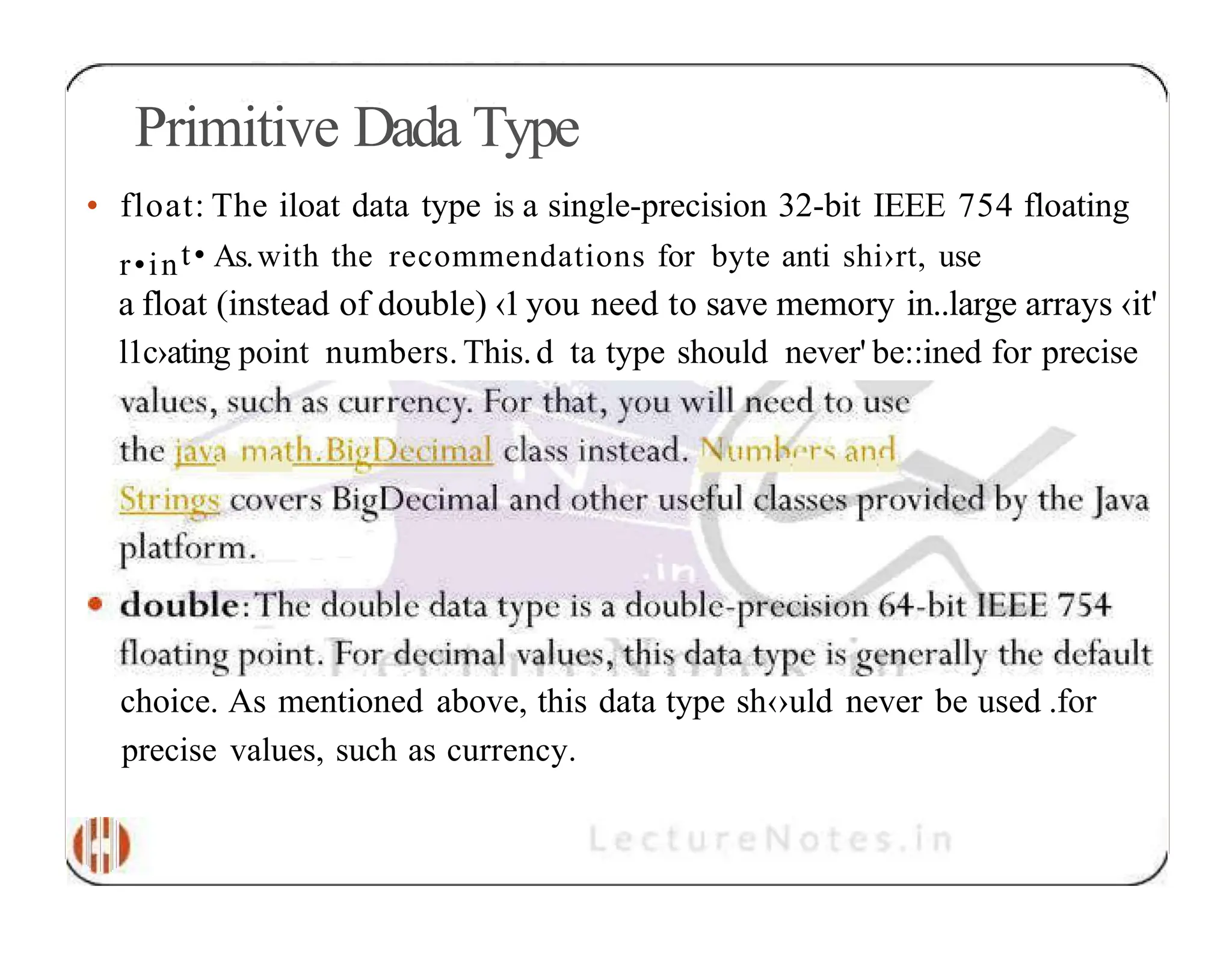 Primitive Dada Type • float: The iloat data type is a single-precision 32-bit IEEE 754 floating r•int• As.with the recommendations for byte anti shi›rt, use a float (instead of double) ‹1you need to save memory in..large arrays ‹it' l1c›ating point numbers. This.d ta type should never' be::ined for precise choice. As mentioned above, this data type sh‹›uld never be used .for precise values, such as currency. 