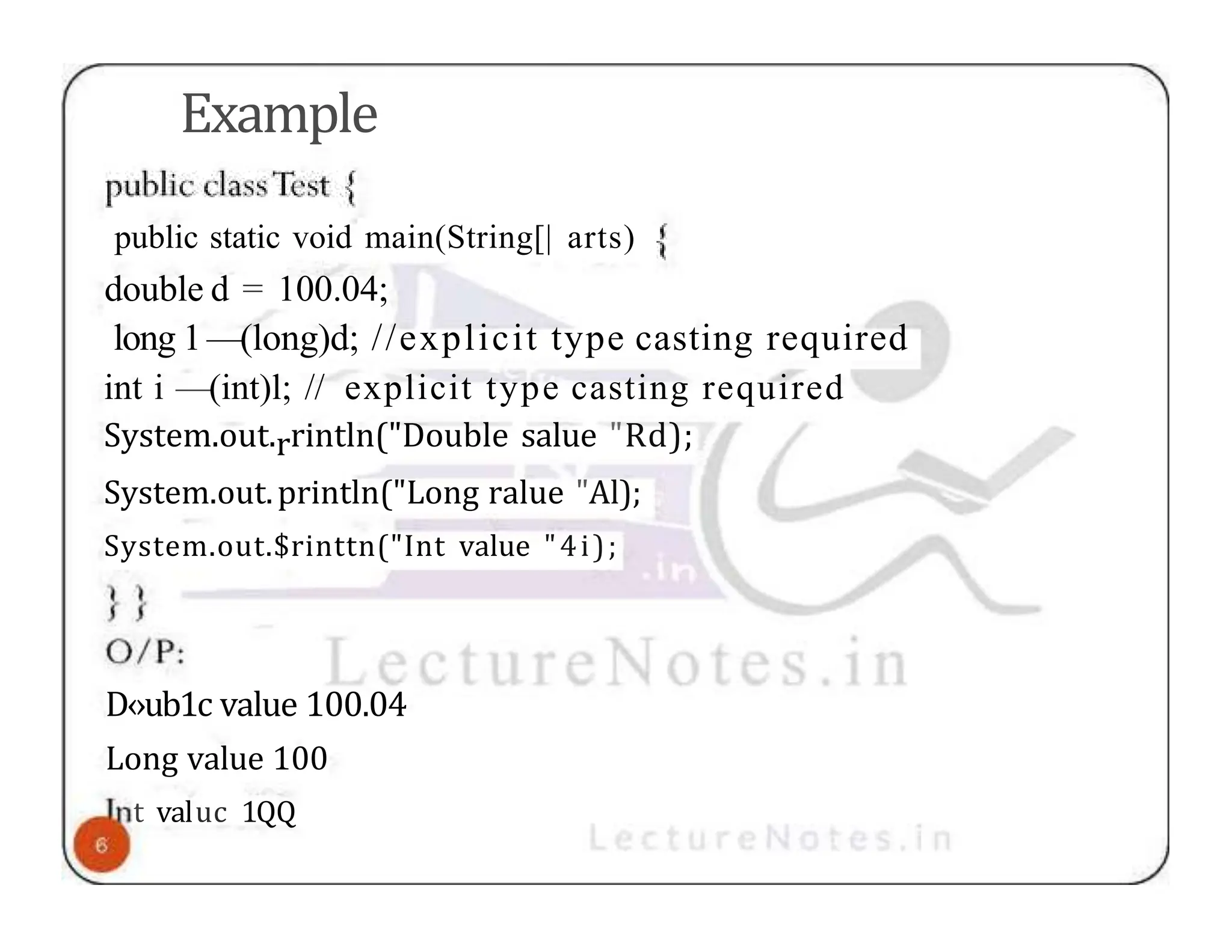 Example public static void main(String[| arts) double d = 100.04; long 1—(long)d; //explicit type casting required int i —(int)l; // explicit type casting required System.out.rrintln("Double salue "Rd); System.out.println("Long ralue "Al); System.out.$rinttn("Int value "4i); D‹›ub1c value 100.04 Long value 100 t valuc 1QQ 