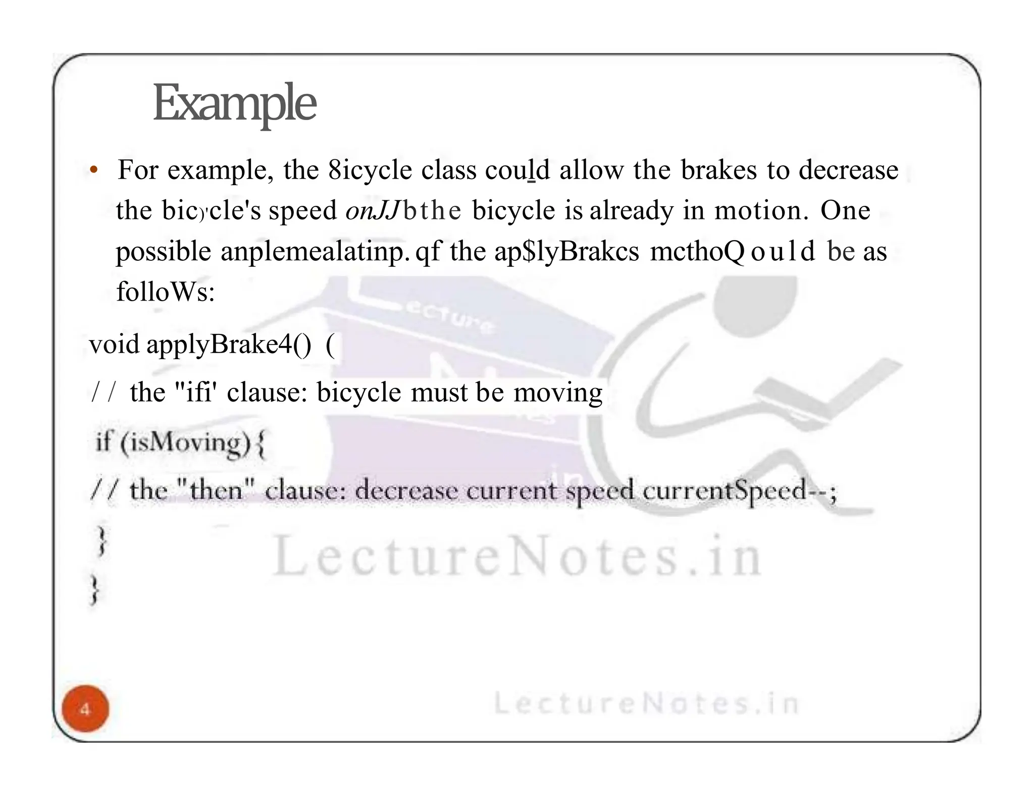 Example • For example, the 8icycle class could allow the brakes to decrease the bic)'cle's speed onJJbthe bicycle is already in motion. One possible anplemealatinp.qf the ap$lyBrakcs mcthoQ ould be as folloWs: void applyBrake4() ( / / the "ifi' clause: bicycle must be moving 