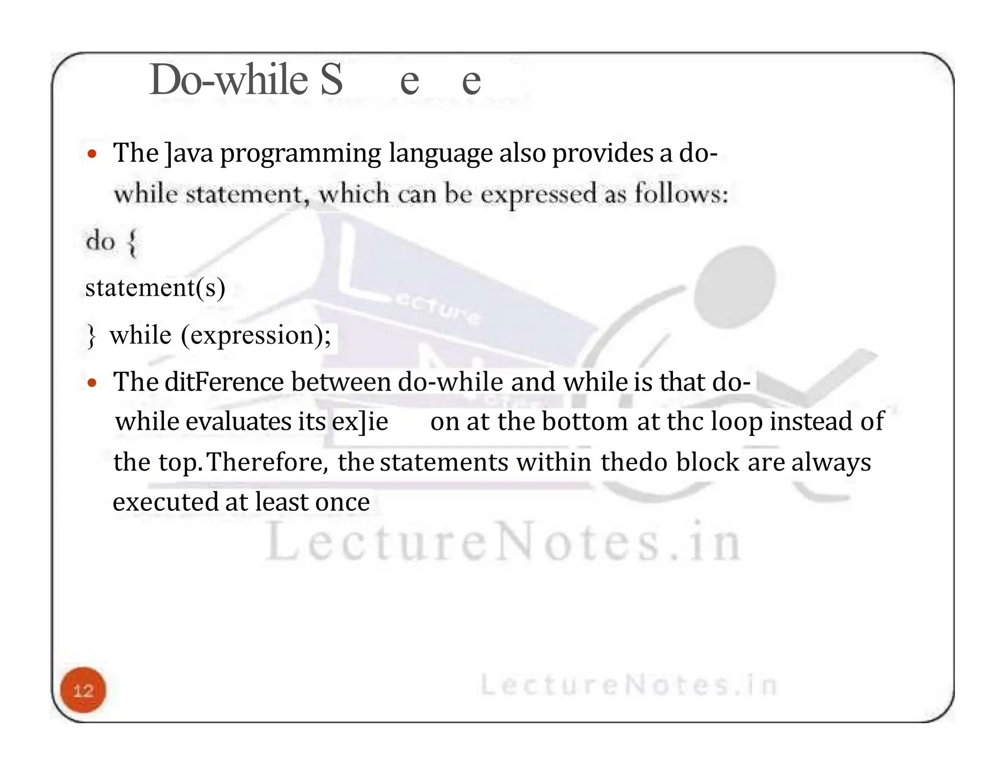 Do-while S e e • The ]ava programming language also provides a do- statement(s) } while (expression); • The ditFerence between do-while and while is that do- while evaluates its ex]ie on at the bottom at thc loop instead of the top.Therefore, the statements within thedo block are always executed at least once 