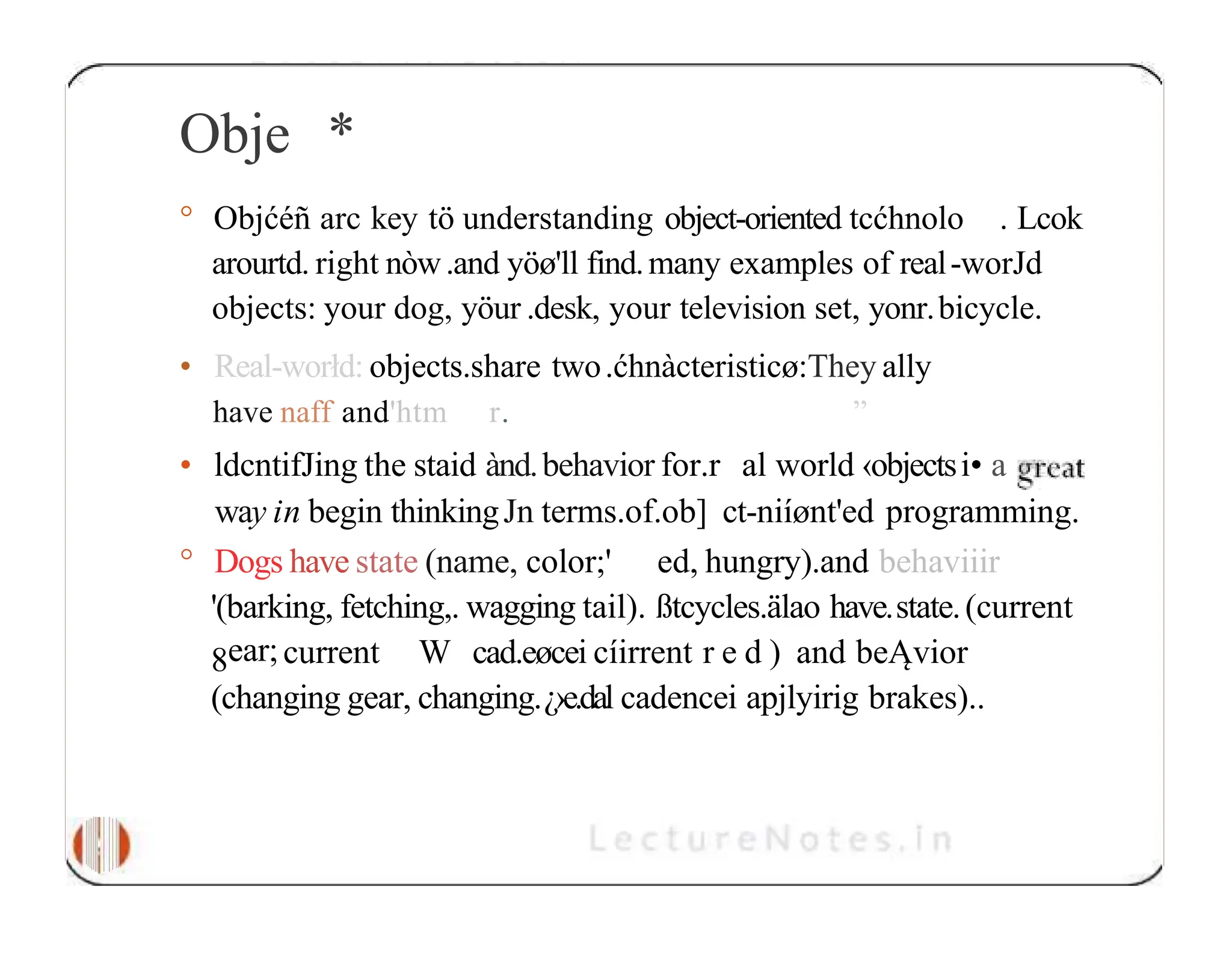 Obje * ° Objćéñ arc key tö understanding object-oriented tcćhnolo . Lcok arourtd. right nòw.and yöø'll find.many examples of real-worJd objects: your dog, yöur .desk, your television set, yonr.bicycle. • Real-worłd: objects.share two.ćhnàcteristicø:They ally have naff and'htm r. ” • ldcntifJing the staid ànd.behavior for.r al world ‹objectsi• a way in begin thinkingJn terms.of.ob] ct-niíønt'ed programming. ° Dogs have state (name, color;' ed, hungry).and behaviiir '(barking, fetching,. wagging tail). ßtcycles.älao have.state.(current 8ear;current W cad.eøcei cíirrent r e d ) and beĄvior (changing gear, changing.¿›e.dal cadencei apjlyirig brakes).. 