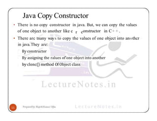 Java Copy Constructor
• There is no copy constructor in java. But, we can copy the values
of one object to another like c r constructor in C+ + .
• There arc tnany ways to copy the values of one object into an‹›thcr
in java.They are:
By constructor
By assigning the ralues of'one object into another
by clonc() method Of Object class
 