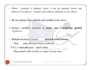 • When a member is decfare‹t static, it can be accessed below any
objects of its class as created, and without reference to an} object.
• We can declare both methods and variables to be static.
varmblez.
• Methods declared as atatie
They only call outer 8tatie cathode.
T h c y must pnly acce static data.
They cannot refer to thia or super in any way.
 