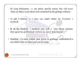 ^ B} using finalization, we can detine specific actions that will occur
when an object is just about to be reclaimed by the garbage collector.
• To add b finalizes to a class, you sim§l} define the fiualim( )
method.
• In de the finalize( ) method you will s city those actions
that mint he perfinrmed before in eject in dc›tnsyed.
• finalim( ) is onty called juet prior to garbage collection.It is
not called when an object goes out-of-scope.
 