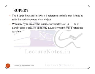 SUPER?
• The Super keyword in java is a reference sariable that is used to
refer immediate parent class object.
• Whenerer you create the instance of subclass, an in ce of
parent class is created implicitly 1.e. referre,d by en(› r reference
variable.
 