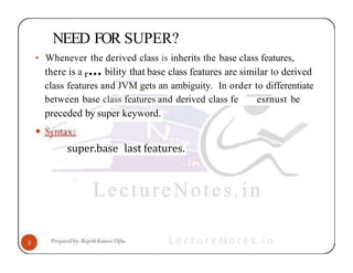 NEED FOR SUPER?
• Whenever the derived class is inherits the base class features,
there is a r••• bility that base class features are similar to derived
class features and JVM gets an ambiguity. In order to differentiate
between base class features and derived class fe esrnust be
preceded by super keyword.
super.base last features.
 