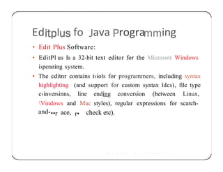 Ed I fo ava rogra ing
• Edit Plus Software:
• EditPl us Is a 32-bit text editor for the Microsott Windows
i›pcrating system.
• The cditnr contains t‹iols for programmers, including syntax
highlighting (and support for custom syntax ldcs), file type
c‹inversinns, line ending convcrsion (between Linux,
Vindows and Mac styles), regular expressions for scarch-
and-••r ace, r• check etc).
 