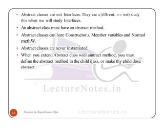 • Abstract classes are not Interfaces. They arc c}ilflrent, we wit) study
this when we will study Interfaces.
• An abstract class must have an abstract method.
• Abstract classes can hare Constructor.s, Member variables and Normal
methW.
• Abstract classes ate nevur instantiated.
• When you extend Abstract class widi aintract method, you must
define the abstract method in the child i[ass, or make thy ehild dose
abstract.
 