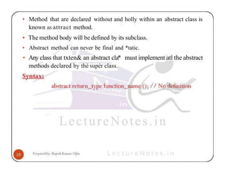 • Method that are declared without and holly within an abstract class is
known as attract method.
• The method body will be defined by its subclass.
• Abstract method can never be final and *tatic.
• Any class that txten& an abstract c1a* must implement atl the abstract
methods declared by thé supér class.
 