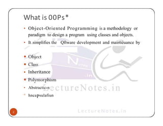 What is 00Ps*
• Object-Oriented Programming is a methodology or
paradigm to design a program using classes and objects.
• It.simplifies the Qftware development and mairttéuance by
• Inheritance
• Abstractic›n
° hncaPsulafiun
 