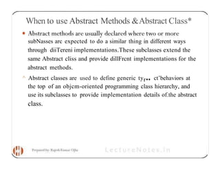 When to use Abstract Methods &Abstract Class*
subNasses arc expected to do a similar thing in different ways
through diiTereni implementations.These subclasses extend the
same Abstract cliss and provide dillFrcnt implementations for the
abstract methods.
^ Abstract classes are used to define generic tyr•• ct’behaviors at
the top of an objcm-oriented programming class hierarchy, and
use its subclasses to provide implementation details of.the abstract
class.
 