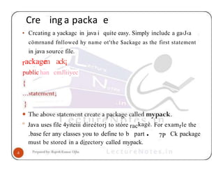 Cre ing a packa e
• Crcating a yackagc in java i quite easy. Simply includc a ga‹J‹a
cömrnand fnllowed hy name ot'the $ackage as the first statement
in java source file.
rackage
m
publíc han
ack¡
cmJliiyec
° Java uses file 4yiteiii direétorj to stóre rackagè. For examrle the
7P
.base fer any classes you to define to b part • Ck package
must be stored in a directory called mypack.
 