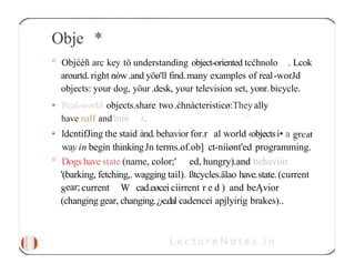 Obje *
° Objćéñ arc key tö understanding object-oriented tcćhnolo . Lcok
arourtd. right nòw.and yöø'll find.many examples of real-worJd
objects: your dog, yöur .desk, your television set, yonr.bicycle.
• Real-worłd: objects.share two.ćhnàcteristicø:They ally
have naff and'htm r. ”
• ldcntifJing the staid ànd.behavior for.r al world ‹objectsi• a
way in begin thinkingJn terms.of.ob] ct-niíønt'ed programming.
° Dogs have state (name, color;' ed, hungry).and behaviiir
'(barking, fetching,. wagging tail). ßtcycles.älao have.state.(current
8ear;current W cad.eøcei cíirrent r e d ) and beĄvior
(changing gear, changing.¿›e.dal cadencei apjlyirig brakes)..
 