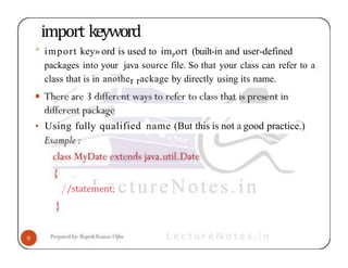import keyword
° import key» ord is used to imPort (built-in and user-defined
packages into your java source file. So that your class can refer to a
class that is in another rackage by directly using its name.
• Using fully qualified name (But this is not a good practice.)
//statement;
 