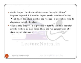 • static import is a feature that expands the =r•bi1itics of
innport keyword. It is used to import static member ol'a class.
We all know that static member are referred in association with its
• used antic import, it is possible to refer to the iHtic member
directly without its class name. There arc two general torin oJ
static imy‹irt statement.
 
