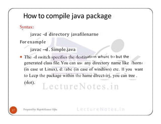 How to compile java package
javac -d directory javafilenarne
For example
javac —
d . Simple.java
ati‹›n whurc t‹› but the
generated class file.You can us‹ any directory name like /horn‹
(in case ut Linux), d: /abc (in case of windtiws) etc. 11 you want
to Lccp the package within the hame dlrcct‹irj, you can tree .
 