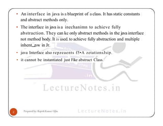 • An interface in java is a blueprint of a class. It has static constants
and abstract methods only.
• The interface in java is a inechanimn to achieve fully
abstraction. They can kc only abstract methods in the java interface
not method body. It is used.to achieve fully abstraction and multiple
inhent nw in Jr.
• java Interface also repzeaents f5•A zetationsJsip.
• it cannot be instantiated just Fike abstract Class.
 